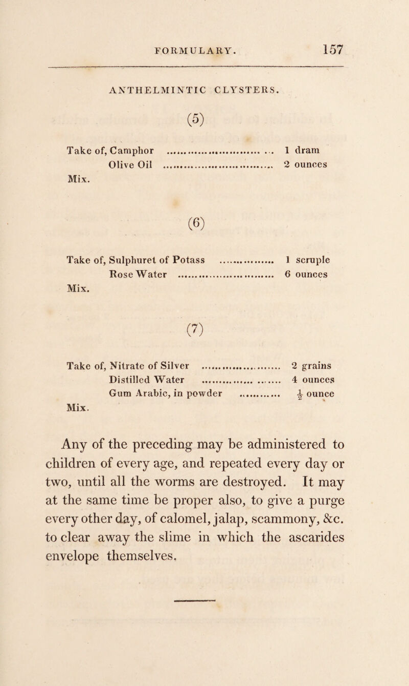 ANTHELMINTIC CLYSTERS. (5) Take of, Camphor .. 1 dram Olive Oil ... 2 ounces Mix. Take of, Sulphuret of Potass . 1 scruple Rose Water . 6 ounces Mix. (7) Take of, Nitrate of Silver . 2 grains Distilled Water . 4 ounces Gum Arabic, in powder .. A ounce Mix. Any of the preceding may be administered to children of every age, and repeated every day or two, until all the worms are destroyed. It may at the same time be proper also, to give a purge every other day, of calomel, jalap, scammony, &c. to clear away the slime in which the ascarides envelope themselves.