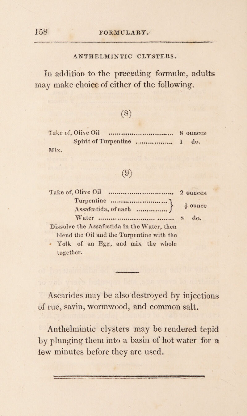 ANTHELMINTIC CLYSTERS. In addition to the preceding formulae* adults may make choice of either of the following. Take of* Olive Oil ... 8 ounces. Spirit of Turpentine ................. 1 da. Mix. (9) Take of, Olive Oil .. ... 2 ounces Turpentine .......... Assafoetida, of each Water .. . 8 do. Dissolve the Assafoetida in the Water, then blend the Oil and the Turpentine with the * Yolk of an Egg, and mix the whole together. } ounce Ascarides may be also destroyed by injections of rue, savin, wormwood, and common salt. Anthelmintic clysters may be rendered tepid by plunging them into a basin of hot water for a few minutes before they are used.