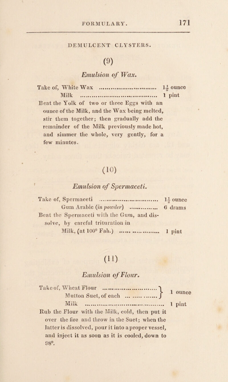 DEMULCENT CLYSTERS. (9) Emulsion of Wax. Take of, White Wax . 1- Milk . 1 Beat the Yolk of two or three Eggs with an ounce of the Milk, and the Wax being melted, stir them together; then gradually add the remainder of the Milk previously made hot, and simmer the whole, very gently, for a few minutes. (10) Emulsion of Spermaceti. Take of, Spermaceti ... 1 Gum Arabic (in powder) . 6 Beat the Spermaceti with the Gum, and dis¬ solve, by careful trituration in Milk, (at 100° Fah.) . Emulsion of Flour. Take of, Wheat Flour . Mutton Suet, of each } Rub the Flour with the Milk, cold, then put it over the fire and throw in the Suet; when the latter is dissolved, pour it into a proper vessel, and inject it as soon as it is cooled, down to 98°. ounce pint \ ounce drams ! pint 1 ounce