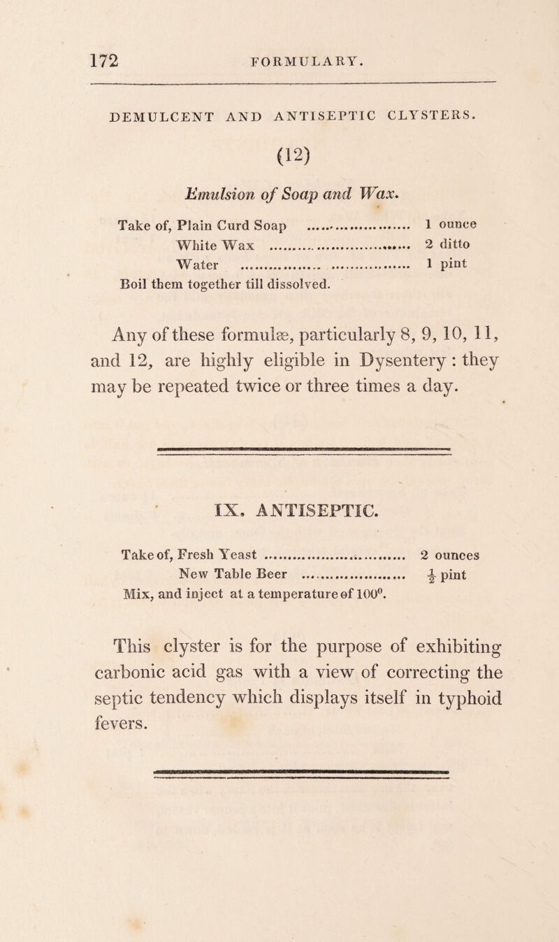 DEMULCENT AND ANTISEPTIC CLYSTERS. (12) Emulsion of Soap and Wax. Take of, Plain Curd Soap . 1 ounce 'White Wax . 2 ditto Water .. 1 pint Boil them together till dissolved. Any of these formulse, particularly 8, 9, 10, 11, and 12, are highly eligible in Dysentery: they may be repeated twice or three times a day. IX, ANTISEPTIC. Take of, Fresh Yeast ... 2 ounces New Table Beer .. pint Mix, and inject at a temperature of 100°. This clyster is for the purpose of exhibiting carbonic acid gas with a view of correcting the septic tendency which displays itself in typhoid fevers.