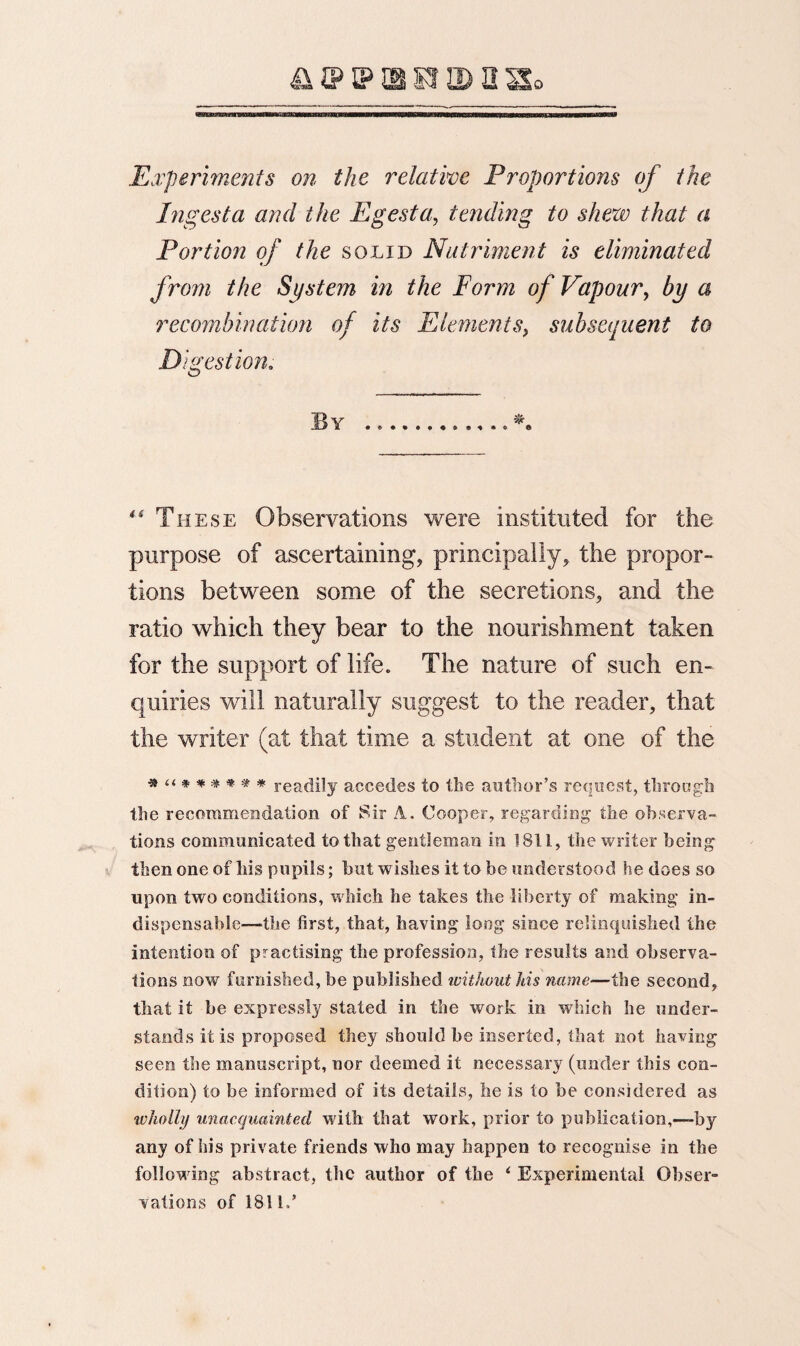 Experiments on the relative Proportions of the Ingest a and the Egesta, tending to shew that a Portion of the solid Nutriment is eliminated from the System in the Form of Vapour, by a recombination of its Elements, subsequent to D igestion. By .*. “ Th ese Observations were instituted for the purpose of ascertaining, principally, the propor¬ tions between some of the secretions, and the ratio which they bear to the nourishment taken for the support of life. The nature of such en¬ quiries will naturally suggest to the reader, that the writer (at that time a student at one of the * “ ****** readily accedes to the author’s request, through the recommendation of Sir A. Cooper, regarding the observa¬ tions communicated to that gentleman in 1811, the writer being then one of Ms pupils; but wishes it to be understood he does so upon two conditions, which he takes the liberty of making in¬ dispensable—the first, that, having long since relinquished the intention of practising the profession, the results and observa¬ tions now furnished, be published without Ids name—the second, that it he expressly stated in the work in which he under¬ stands it is proposed they should be inserted, that not having seen the manuscript, nor deemed it necessary (under this con¬ dition) to be informed of its details, lie is to be considered as wholly unacquainted with that work, prior to publication,—by any of his private friends who may happen to recognise in the following abstract, the author of the ‘ Experimental Obser¬ vations of 1811/