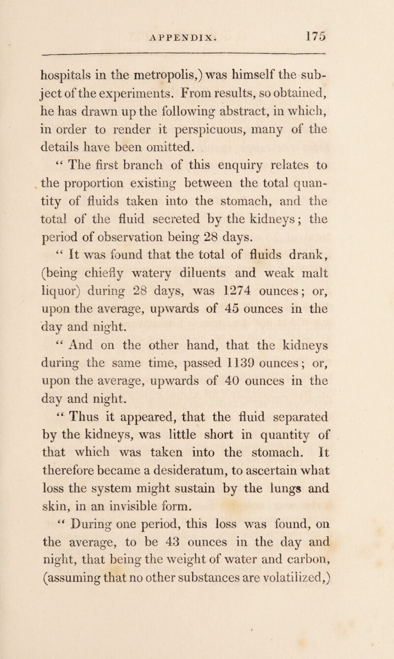 hospitals in the metropolis,) was himself the sub¬ ject of the experiments. From results, so obtained, he has drawn up the following abstract, in which, in order to render it perspicuous, many of the details have been omitted. 4 4 The first branch of this enquiry relates to the proportion existing between the total quan¬ tity of fluids taken into the stomach, and the total of the fluid secreted by the kidneys; the period of observation being 28 days. 44 It was found that the total of fluids drank, (being chiefly watery diluents and weak malt liquor) during 28 days, was 1274 ounces; or, upon the average, upwards of 45 ounces in the day and night. 44 And on the other hand, that the kidneys during the same time, passed 1139 ounces; or, upon the average, upwards of 40 ounces in the day and night. 44 Thus it appeared, that the fluid separated by the kidneys, was little short in quantity of that which was taken into the stomach. It therefore became a desideratum, to ascertain what loss the system might sustain by the lungs and skin, in an invisible form. 44 During one period, this loss was found, on the average, to be 43 ounces in the day and night, that being the weight of water and carbon, (assuming that no other substances are volatilized,)