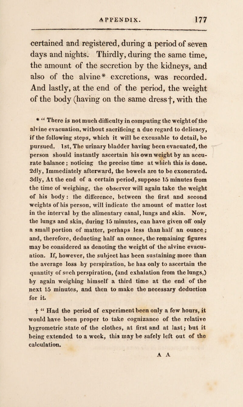 certained and registered, during a period of seven days and nights. Thirdly, during the same time, the amount of the secretion by the kidneys, and also of the alvine* excretions, was recorded. And lastly, at the end of the period, the weight of the body (having on the same dress f, with the *• “ There is not much difficulty in computing the weight of the alvine evacuation, without sacrificing a due regard to delicacy, if the following steps, which it will he excusable to detail, be pursued. 1st, The urinary bladder having been evacuated, the person should instantly ascertain his own weight by an accu¬ rate balance ; noticing the precise time at which this is done. 2dly, Immediately afterward, the bowels are to be exonerated. 3dly, At the end of a certain period, suppose 15 minutes from the time of weighing, the observer will again take the weight of his body: the difference, between the first and second weights of his person, will indicate the amount of matter lost in the interval by the alimentary canal, lungs and skin. Now, the lungs and skin, during 15 minutes, can have given off only a small portion of matter, perhaps less than half an ounce ; and, therefore, deducting half an ounce, the remaining figures may be considered as denoting the weight of the alvine evacu¬ ation. If, however, the subject has been sustaining more than the average loss by perspiration, he has only to ascertain the quantity of such perspiration, (and exhalation from the lungs,) by again weighing himself a third time at the end of the next 15 minutes, and then to make the necessary deduction for it. j- “ Had the period of experiment been only a few hours, it would have been proper to take cognizance of the relative hygrometric state of the clothes, at first and at last; but it being extended to a week, this may be safely left out of the calculation. A A