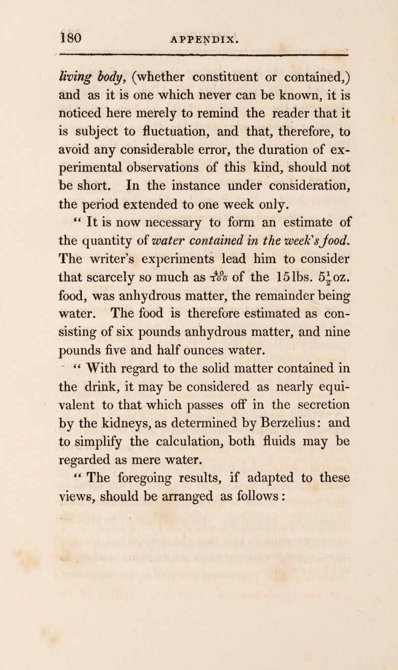 ✓ living body, (whether constituent or contained,) and as it is one which never can be known, it is noticed here merely to remind the reader that it is subject to fluctuation, and that, therefore, to avoid any considerable error, the duration of ex¬ perimental observations of this kind, should not be short. In the instance under consideration, the period extended to one week only. “ It is now necessary to form an estimate of the quantity of water contained in the week's food. The writer’s experiments lead him to consider that scarcely so much as tA of the 15 lbs. 5foz. food, was anhydrous matter, the remainder being water. The food is therefore estimated as con¬ sisting of six pounds anhydrous matter, and nine pounds five and half ounces water. ' “ With regard to the solid matter contained in the drink, it may be considered as nearly equi¬ valent to that which passes off in the secretion by the kidneys, as determined by Berzelius: and to simplify the calculation, both fluids may be regarded as mere water. “ The foregoing results, if adapted to these views, should be arranged as follows: