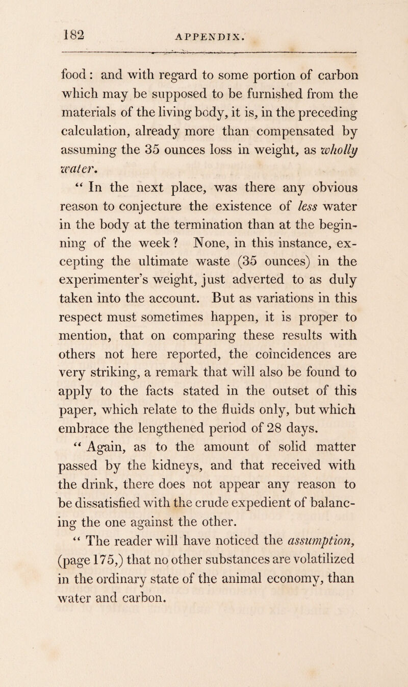 food: and with regard to some portion of carbon which may be supposed to be furnished from the materials of the living body, it is, in the preceding calculation, already more than compensated by assuming the 35 ounces loss in weight, as wholly water. “ In the next place, was there any obvious reason to conjecture the existence of less water in the body at the termination than at the begin¬ ning of the week? None, in this instance, ex¬ cepting the ultimate waste (35 ounces) in the experimenter’s weight, just adverted to as duly taken into the account. But as variations in this respect must sometimes happen, it is proper to mention, that on comparing these results with others not here reported, the coincidences are very striking, a remark that will also be found to apply to the facts stated in the outset of this paper, which relate to the fluids only, but which embrace the lengthened period of 28 days. “ Again, as to the amount of solid matter passed by the kidneys, and that received with the drink, there does not appear any reason to be dissatisfied with the crude expedient of balanc¬ ing the one against the other. “ The reader will have noticed the assumption, (page 175,) that no other substances are volatilized in the ordinary state of the animal economy, than water and carbon.