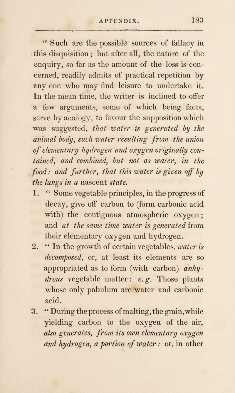 <c Such are the possible sources of fallacy in this disquisition; but after all, the nature of the enquiry, so far as the amount of the loss is con¬ cerned, readily admits of practical repetition by any one who may find leisure to undertake it. In the mean time, the writer is inclined to offer a few arguments, some of which being facts, serve by analogy, to favour the supposition which was suggested, that water is generated by the animal body, sack water resulting from the union of elementary hydrogen and oxygen originally con¬ tained, and combined, but not as water, in the food: and further, that this water is given off by the lungs in a nascent state. 1. “ Some vegetable principles, in the progress of decay, give off carbon to (form carbonic acid with) the contiguous atmospheric oxygen; and at the same time water is generated from their elementary oxygen and hydrogen. 2. “ In the growth of certain vegetables, water is decomposed, or, at least its elements are so appropriated as to form (with carbon) anhy¬ drous vegetable matter: e. g. Those plants whose only pabulum are water and carbonic acid. 3. “ During the process of malting, the grain, while yielding carbon to the oxygen of the air, also generates, from its own elementary oxygen and hydrogen> a portion of water: or, in other