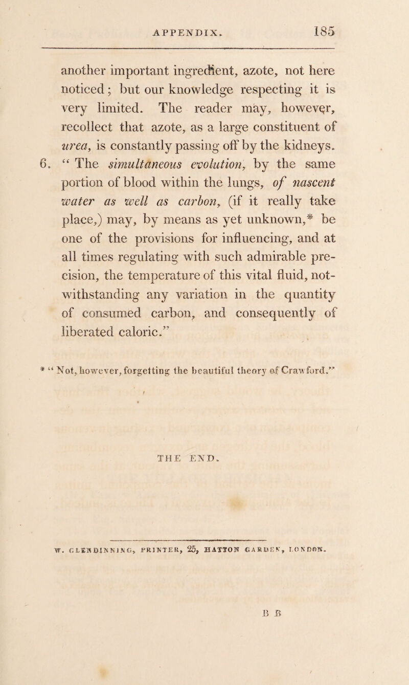 another important ingredient, azote, not here noticed; but our knowledge respecting it is very limited. The reader may, however, recollect that azote, as a large constituent of urea, is constantly passing off by the kidneys. 6. “ The simultaneous evolution, by the same portion of blood within the lungs, of nascent water as well as carbon, (if it really take place,) may, by means as yet unknown,* be one of the provisions for influencing, and at all times regulating with such admirable pre¬ cision, the temperature of this vital fluid, not¬ withstanding any variation in the quantity of consumed carbon, and consequently of liberated caloric.” * “ Not, however, forgetting the beautiful theory of Crawford. THE END. W. CLEMDIKNJ3JG, PRINTER, 25, HATTON GARDEN, LONDON.