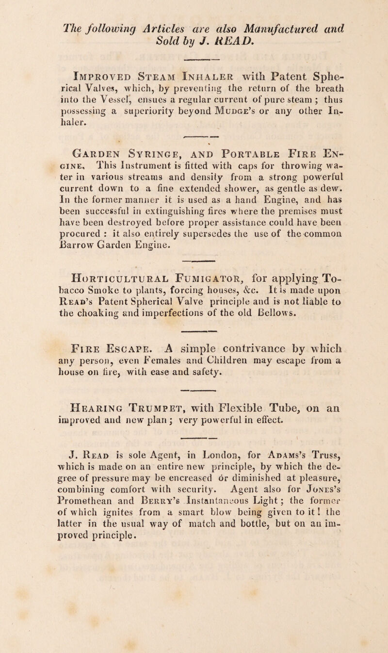 The following Articles are also Manufactured and Sold by J. READ. Improved Steam Inhaler with Patent Sphe¬ rical Valves, which, by preventing the return of the breath into the Vessel, ensues a regular current of pure steam ; thus possessing a superiority beyond Mudge’s or any other In¬ haler. Garden Syringe, and Portable Fire En¬ gine, This Instrument is fitted with caps for throwing wa¬ ter in various streams and density from a strong powerful current down to a fine extended shower, as gentle as dew. In the former manner it is used as a hand Engine, and has been successful in extinguishing fires where the premises must have been destroyed before proper assistance could have been procured: it also entirely supersedes the use of the common Barrow Garden Engine. Horticultural Fumigator, for applying-To¬ bacco Smoke to plants, forcing houses, &c. It is made upon Read’s Patent Spherical Valve principle and is not liable to the choaking and imperfections of the old Bellows. Fire Escape. A simple contrivance by which any person, even Females and Children may escape from a house on tire, with ease and safety. Hearing Trumpet, with Flexible Tube, on an improved and new plan ; very powerful in effect. J. Read is sole Agent, in London, for Adams’s Truss, which is made on an entire new principle, by which the de¬ gree of pressure may be encreascd or diminished at pleasure, combining comfort with security. Agent also for Jones’s Promethean and Beriiy’s Instantaneous Light; the former of which ignites from a smart blow being given to it! the latter in the usual way of match and bottle, but on an im¬ proved principle.