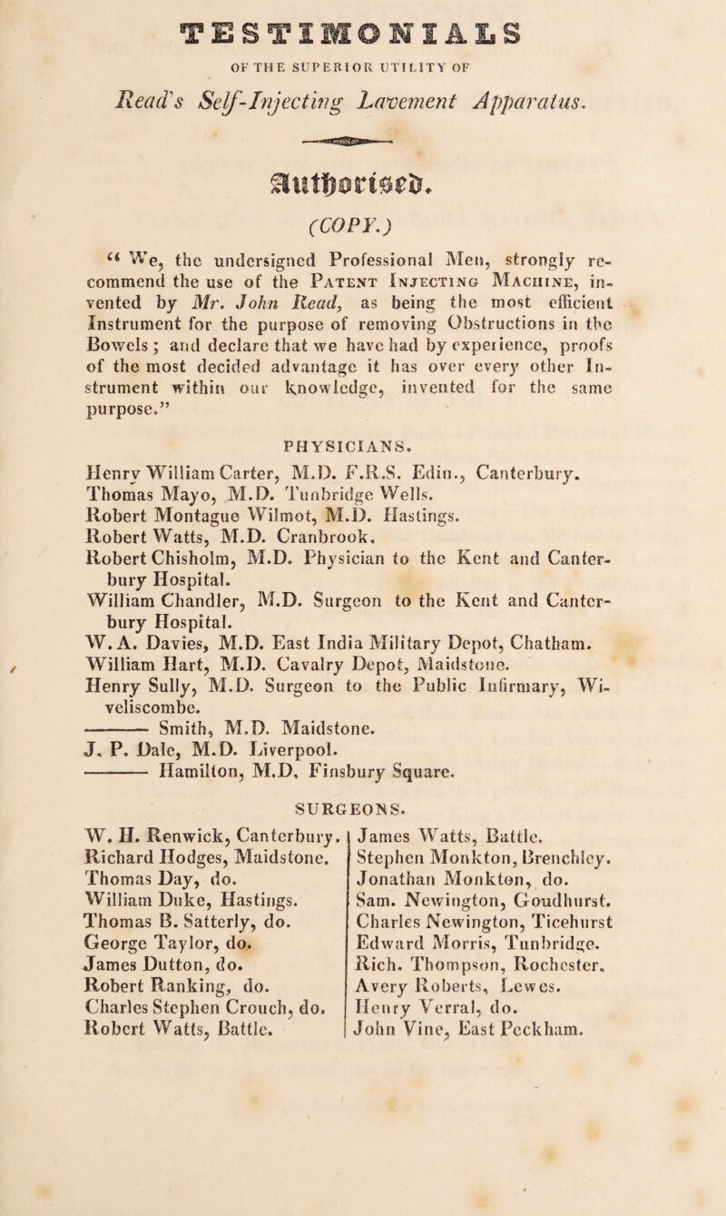 TESTIMONIALS OF THE SUPERIOR UTILITY OF Read's Self-Injecting Lavement Apparatus. aut&ortortr. (COPY.) u We, the undersigned Professional Men, strongly re¬ commend the use of the Patent Injecting Machine, in¬ vented by Mr. John Read, as being the most efficient Instrument for the purpose of removing Obstructions in the Bowels; and declare that we have had by experience, proofs of the most decided advantage it has over every other In¬ strument within our knowledge, invented for the same purpose.” / PHYSICIANS. Henry William Carter, M.D. F.R.S. Edin., Canterbury. Thomas Mayo, M.D. Tunbridge Wells. Robert Montague Wilmot, M.D. Hastings. Robert Watts, M.D. Cranbrook. Robert Chisholm, M.D. Physician to the Kent and Canter¬ bury Hospital. William Chandler, M.D. Surgeon to the Kent and Canter¬ bury Hospital. W. A. Davies, M.D. East India Military Depot, Chatham. William Hart, M.D. Cavalry Depot, Maidstone. Henry Sully, M.D. Surgeon to the Public Infirmary, Wi- veliscombe. --— Smith, M.D. Maidstone. J, P. Dale, M.D. Liverpool. —-- Hamilton, M.D, Finsbury Square. SURGEONS. W. H. Renwick, Canterbury. Richard Hodges, Maidstone. Thomas Day, do. William Duke, Hastings. Thom as B. Satterly, do. George Taylor, do. James Dutton, do. Robert Ranking, do. Charles Stephen Crouch, do. Robert Watts, Battle. James Watts, Battle. Stephen Monkton, Brenchley. Jonathan Monkton, do. Sam. Newington, Goudhurst. Charles Newington, Ticehurst Edward Morris, Tunbridge. Rich. Tho?npson, Rochester. Avery Roberts, Lewes. Henry Verral, do. John Vine, East Peckham.