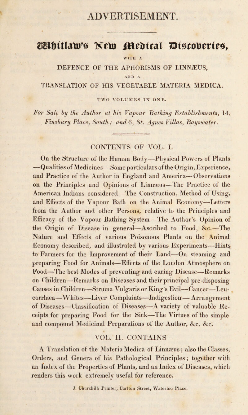 ADVERTISEMENT. / - - ._ _ _ ££tf)tthnu’*s XHu iWrirtral JDGcoUrms, WITH A DEFENCE OF THE APHORISMS OF LINN7EUS, AMD A TRANSLATION OF HIS VEGETABLE MATERIA MEDICA, TWO VOLUMES IN ONE. For Sale by the Author at his Vapour Bathing Establishments, 14, Finsbury Place, South; and 6, St. Agnes Villas, Bayswater. CONTENTS OF VOL. I. On the Structure of the Human Body—Physical Powers of Plants —Qualities of Medicines—Some particulars of the Origin, Experience* and Practice of the Author in England and America—Observations on the Principles and Opinions of Linnaeus—The Practice of the American Indians considered—The Construction* Method of Using* and Effects of the Vapour Bath on the Animal Economy—Letters from the Author and other Persons* relative to the Principles and Efficacy of the Vapour Bathing System—The Author’s Opinion of the Origin of Disease in general—Ascribed to Food, &c.—The Nature and Effects of various Poisonous Plants on the Animal Economy described* and illustrated by various Experiments—Hints to Farmers for the Improvement of their Land—On steaming and preparing Food for Animals—Effects of the London Atmosphere on Food—The best Modes of preventing and curing Disease—Remarks on Children—Remarks on Diseases and their principal pre-disposing Causes in Children—Struma Vulgaris or King’s Evil—Cancer—Leu- corrhaea—Whites—Liver Complaints—Indigestion — Arrangement of Diseases—Classification of Diseases—A variety of valuable Re¬ ceipts for preparing Food for the Sick—The Virtues of the simple and compound Medicinal Preparations of the Author, &c. &c. VOL. II. CONTAINS A Translation of the MateriaMedica of Linnaeus; also the Classes* Orders, and Genera of his Pathological Principles; together with an fndex of the Properties of Plants* and an Index of Diseases, which renders this work extremely useful for reference. J. Churchill, Printer, Carlton Street, Waterloo Place.