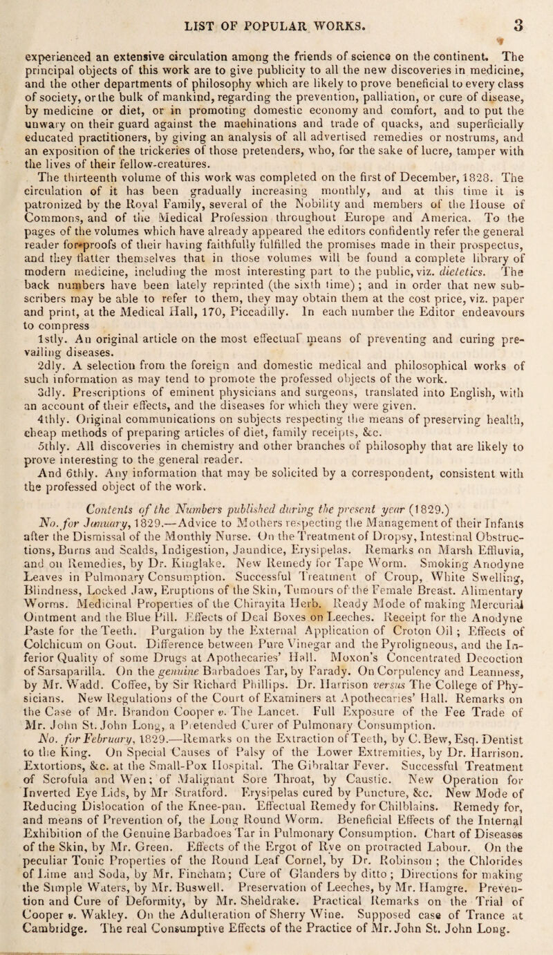 * experienced an extensive circulation among the friends of science on the continent. The principal objects of this work are to give publicity to all the new discoveries in medicine, and the other departments of philosophy which are likely to prove beneficial to every class of society, or the bulk of mankind, regarding the prevention, palliation, or cure of disease, by medicine or diet, or in promoting domestic economy and comfort, and to put the unwary on their guard against the machinations and trade of quacks, and superficially educated practitioners, by giving an analysis of all advertised remedies or nostrums, and an exposition of the trickeries of those pretenders, who, far the sake of lucre, tamper with the lives of their fellow-creatures. The thirteenth volume of this work was completed on the first of December, 1828. The circulation of it has been gradually increasing monthly, and at this time it is patronized by the Royal Family, several of the Nobility and members of the House of Commons, and of the Medical Profession throughout Europe and America. To the pages of the volumes which have already appeared the editors confidently refer the general reader for^proofs of their having faithfully fulfilled the promises made in their prospectus, and they flatter themselves that in those volumes will be found a complete library of modern medicine, including the most interesting part to the public, viz. dietetics. The back numbers have been lately reprinted (the sixth time) ; and in order that new sub¬ scribers may be able to refer to them, they may obtain them at the cost price, viz. paper and print, at the Medical Hall, 170, Piccadilly. In each number the Editor endeavours to compress Istly. An original article on the most effectual means of preventing and curing pre¬ vailing diseases. 2d!y. A selection from the foreign and domestic medical and philosophical works of such information as may tend to promote the professed objects of the work. 3dly. Prescriptions of eminent physicians and surgeons, translated into English, with an account of their effects, and the diseases for which they were given. 4thly. Original communications on subjects respecting the means of preserving health, cheap methods of preparing articles of diet, family receipts, &c. 5thly. All discoveries in chemistry and other branches of philosophy that are likely to prove interesting to the general reader. And 6thly. Any information that may be solicited by a correspondent, consistent with the professed object of the work. Contents of the Numbers published during the present year (1829.) No. for January, 1829.—Advice to Mothers respecting the Management of their Infants after the Dismissal of the Monthly Nurse. On the Treatment of Dropsy, Intestinal Obstruc¬ tions, Burns and Scalds, Indigestion, Jaundice, Erysipelas. Remarks on Marsh Effluvia, and on Remedies, by Dr. Kiuglake. New Remedy for Tape Worm. Smoking Anodyne Leaves in Pulmonary Consumption. Successful Treatment of Croup, White Swelling, Blindness, Locked Jaw, Eruptions of the Skin, Tumours of the Female Breast. Alimentary Worms. Medicinal Properties of the Chirayita Herb. Ready Mode of making Mercurial Ointment and the Blue Pill. Effects of Deal Boxes on Leeches. Receipt for the Anodyne Paste for the Teeth. Purgation by the External Application of Croton Oil ; Effects of Colchicum on Gout. Difference between Pure Vinegar and the Pyroligneous, and the In¬ ferior Quality of some Drugs at Apothecaries’ Hall. Moxon’s Concentrated Decoction of Sarsaparilla. On the genuine Barbadoes Tar, by Farady. On Corpulency and Leanness, by Mr. Wadd. Coffee, by Sir Richard Phillips. Dr. Harrison versus The College of Phy¬ sicians. New Regulations of the Court of Examiners at Apothecaries’ Hall. Remarks on the Case of Mr. Brandon Cooper v. The Lancet. Full Exposure of the Fee Trade of Mr. John St.John Long, a Pretended Curer of Pulmonary Consumption. No. for February, 1829.—Remarks on the Extraction of Teeth, by C.Bew, Esq. Dentist to the King. On Special Causes of Palsy of the Lower Extremities, by Dr. Harrison. Extortions, &c. at the Small-Pox Hospital. The Gibraltar Fever. Successful Treatment of Scrofula and Wen; of Malignant Sore Throat, by Caustic. New Operation for Inverted Eye Lids, by Mr Stratford. Erysipelas cured by Puncture, &c. New Mode of Reducing Dislocation of the Knee-pan. Effectual Remedy for Chilblains. Remedy for, and means of Prevention of, the Long Round Worm. Beneficial Effects of the Internal Exhibition of the Genuine Barbadoes Tar in Pulmonary Consumption. Chart of Diseases of the Skin, by Mr. Green. Flffects of the Ergot of Rve on protracted Labour. On the peculiar Tonic Properties of the Round Leaf Cornel, by Dr. Robinson ; the Chlorides of Lime and Soda, by Mr. Fineham; Cure of Glanders by ditto ; Directions for making the Simple Waters, by Mr. Buswell. Preservation of Leeches, by Mr. Hamgre. Preven¬ tion and Cure of Deformity, by Mr. Sheldrake. Practical Remarks on the Trial of Cooper v. Wakley. On the Adulteration of Sherry Wine. Supposed case of Trance at Cambridge. The real Consumptive Effects of the Practice of Mr. John St. John Long.