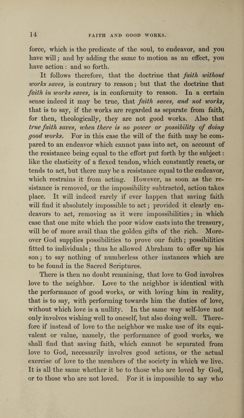 force, which is the predicate of the soul, to endeavor, and you have will; and by adding the same to motion as an effect, you have action : and so forth. It follows therefore, that the doctrine that faith without works saves, is contrary to reason; but that the doctrine that faith in works saves, is in conformity to reason. In a certain sense indeed it may be true, that faith saves, and not works, that is to say, if the works are regarded as separate from faith, for then, theologically, they are not good works. Also that true faith saves, when there is no power or possibility of doing good works. For in this case the will of the faith may be com¬ pared to an endeavor which cannot pass into act, on account of the resistanee being equal to the effort put forth by the subject: like the elasticity of a flexed tendon, which constantly reacts, or tends to act, but there may be a resistance equal to the endeavor, which restrains it from acting. However, as soon as the re¬ sistance is removed, or the impossibility subtracted, action takes place. It will indeed rarely if ever happen that saving faith will find it absolutely impossible to act; provided it clearly en¬ deavors to act, removing as it were impossibilities; in which case that one mite which the poor widow easts into the treasury, will be of more avail than the golden gifts of the rich. More¬ over God supplies possibilities to prove our faith; possibilities fitted to individuals; thus he allowed Abraham to offer up his son; to say nothing of numberless other instanees which are to be found in the Sacred Scriptures. There is then no doubt remaining, that love to God involves love to the neighbor. Love to the neighbor is identical with the performance of good works, or with loving him in reality, that is to say, with performing towards him the duties of love, without which love is a nullity. In the same way self-love not only involves wishing well to oneself, but also doing well. There¬ fore if instead of love to the neighbor we make use of its equi¬ valent or value, namely, the performance of good works, we shall find that saving faith, which cannot be separated from love to God, necessarily involves good actions, or the actual exercise of love to the members of the society in which we live. It is all the same whether it be to those who are loved by God, or to those who are not loved. For it is impossible to say who