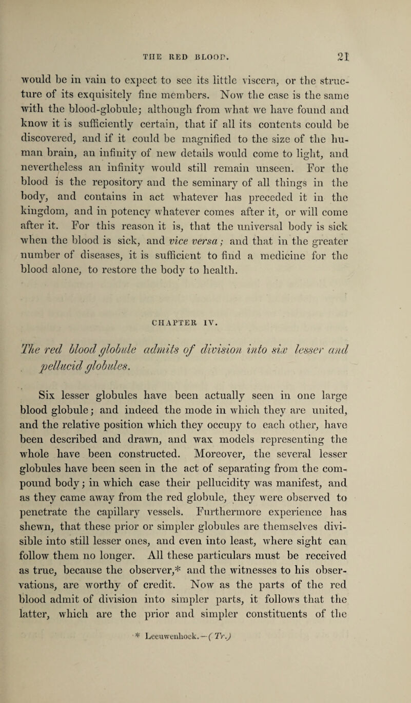 OT i would be in vain to expect to see its little viscera^ or the struc¬ ture of its exquisitely fine members. Now tlie case is the same with the blood-globule; although from what we have found and know it is sufficiently certain, that if all its contents could be discovered, and if it could be magnified to the size of the hu¬ man brain, an infinity of new details would come to light, and nevertheless an infinity would still remain unseen. For the blood is the repository and the seminary of all things in the body, and contains in act whatever has preceded it in the kingdom, and in potency whatever comes after it, or will come after it. For this reason it is, that the universal body is sick when the blood is sick, and vice versa; and that in the greater number of diseases, it is sufficient to find a medicine for the blood alone, to restore the body to health. CHAPTER IV. The red blood glohde admits of division into six lesser and 2)elliicid globules. Six lesser globules have been actually seen in one large blood globule; and indeed the mode in which they are united, and the relative position which they occupy to each other, have been described and drawn, and wax models representing the whole have been constructed. Moreover, the several lesser globules have been seen in the act of separating from the com¬ pound body; in which case their pellucidity was manifest, and as they came away from the red globule, they were observed to penetrate the capillary vessels. Furthermore experience has shewn, that these prior or simpler globules are themselves divi¬ sible into still lesser ones, and even into least, where sight can follow them no longer. All these particulars must be received as true, because the observer,* and the witnesses to his obser¬ vations, are worthy of credit. Now as the parts of the red blood admit of division into simpler parts, it follows that the latter, which are the prior and simpler constituents of the * Leeuwenhoek. —