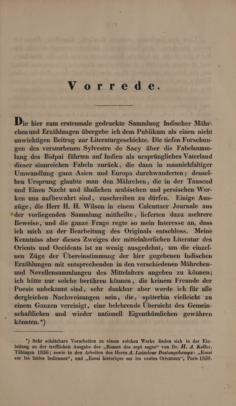 Vorrede. D:. hier zum erstenmale gedruckte Sammlung Indischer Mähr- chenund Erzählungen übergebe ich dem Publikum als einen nicht unwichtigen Beitrag zur Literaturgeschichte. Die tiefen Forschun- sen des verstorbenen Sylvestre de Sacy über die Fabelsamm- lung des Bidpai führten auf Indien als ursprüngliches Vaterland dieser sinnreichen Fabeln zurück, die dann in mannichfaltiger Umwandlung ganz Asien und Europa durchwanderten ; densel- ben Ursprung glaubte man den Mährchen, die in der Tausend und Einen Nacht und ähnlichen arabischen und persischen Wer- ken uns aufbewahrt sind, zuschreiben zu dürfen. Einige Aus- züge, die Herr प्रि. H. Wilson in einem. Calcuttaer Journale aus “der vorliegenden Sammlung mittheilte,, lieferten dazu mehrere Beweise, und die ganze Frage regte so mein Interesse an, dass ich mich zu der Bearbeitung des Originals entschloss. Meine Kenntniss aber dieses Zweiges der mittelalterlichen Literatur des Orients und Occidents ist zu wenig ausgedehnt, um die einzel- nen Züge der Übereinstimmung der hier gegebenen Indischen Erzählungen mit entsprechenden in den verschiedenen Mährchen- und Novellensammlungen des Mittelalters angeben zu können; ich hätte nur solche berühren können, die keinem Freunde der Poesie unbekannt sind, sehr dankbar aber werde ich für alle dergleichen Nachweisungen sein, die, späterhin vielleicht zu einem Ganzen vereinigt, eine belehrende Übersicht des Gemein- schaftlichen und wieder nationell Eigenthümlichen gewähren könnten. +) *) Sehr schätzbare Vorarbeiten zu einem solchen Werke finden sich in der Ein- leitung zu der trefflichen Ausgabe des „Roman des sept sages“ von Dr. H. A. Keller, Tübingen 1836; sowie in den Arbeiten des Herrn A, Loiseleur Desiongchamps: „Essai sur les fables Indiennes“, und „Essai historique sur les contes Orientaux‘‘,. Paris 1838.