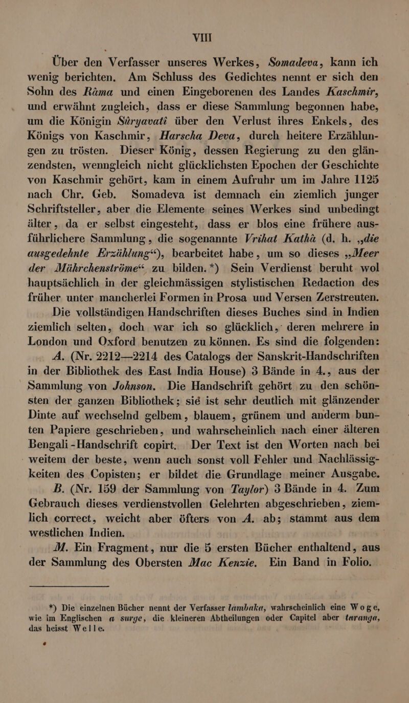 vH Über den Verfasser unseres Werkes, Somadeva, kann ich wenig berichten. Am Schluss des Gedichtes nennt er sich den Sohn des Räma und einen Eingeborenen des Landes Kaschmir, und erwähnt zugleich, dass er diese Sammlung begonnen habe, um die Königin Süryavati über den Verlust ihres Enkels, des Königs von Kaschmir, Harscha Deva, durch heitere Erzählun- sen zu trösten. Dieser König, dessen Regierung zu den glän- zendsten, wenngleich nicht glücklichsten Epochen der Geschichte von Kaschmir gehört, kam in einem Aufruhr um im Jahre 1125 nach Chr. Geb. Somadeva ist demnach ein ziemlich junger Schriftsteller, aber die Elemente seines Werkes sind unbedingt älter, da er selbst eingesteht, dass er blos eine frühere aus- führlichere Sammlung , die sogenannte Vrihat Kathäü (d. h. ‚die ausgedehnte Erzählung‘), bearbeitet habe, um so dieses „Meer der Müährchenströme“, zu bilden.*) Sein Verdienst beruht wol hauptsächlich in der gleichmässigen stylistischen Redaction des früher unter mancherlei Formen in Prosa und Versen Zerstreuten. Die vollständigen Handschriften dieses Buches sind in Indien ziemlich selten, doch war ich so glücklich,‘ deren mehrere in London und Oxford benutzen zu können. Es sind die folgenden: A. (Nr. 2212—2214 des Catalogs der Sanskrit-Handschriften in der Bibliothek des East India House) 3 Bände in 4.5 aus der Sammlung von Johnsen. Die Handschrift gehört zu den schön- sten der ganzen Bibliothek ; sie ist sehr deutlich mit glänzender Dinte auf wechselnd gelbem , blauem, grünem und anderm bun- ten Papiere geschrieben, und wahrscheinlich nach einer älteren Bengali -Handschrift copirt.. Der Text ist den Worten nach bei ` weitem der beste, wenn auch sonst voll Fehler und Nachlässig- keiten des Copisten; er bildet die Grundlage meiner Ausgabe. B. (Nr. 159 der Sammlung von Taylor) 3 Bände in 4. Zum Gebrauch dieses verdienstvollen Gelehrten abgeschrieben , ziem- lich correct, weicht aber öfters von A. ab; stammt aus dem westlichen Indien | M. Ein Fragment, nur die 5 ersten Bücher enthaltend, aus der Sammlung des Obersten Mac Kenzie. Ein Band in Folio. +) Die einzelnen Bücher nennt der Verfasser lambaka, wahrscheinlich eine Woge, wie im Englischen a surge, die kleineren Abtheilungen oder Capitel aber taranga, das heisst Welle