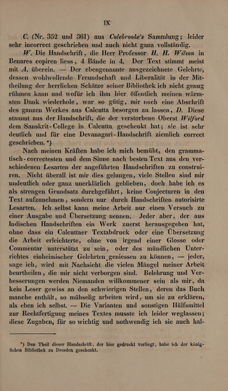 C. (Nr. 352 und 361) aus Colebrooke’s Sammlung; leider sehr incorreet geschrieben und auch nicht ganz vollständig. W. Die Handschrift, die Herr Professor H. H. Wüson in Benares copiren liess, 4 Bände in A. Der Text stimmt meist mit A. überein. — Der ebengenannte ausgezeichnete Gelehrte, dessen wohlwollende Freundschaft und Liberalität in der Mit- theilung der herrlichen Schätze seiner Bibliothek ich nicht genug rühmen kann und wofür ich ihm hier öffentlich meinen wärm- sten Dank wiederhole, war so gütig, mir noch eine Abschrift des ganzen Werkes aus Calcutta besorgen zu lassen, D. Diese stammt aus der Handschrift, die der verstorbene Oberst Wilford dem Sanskrit- College in Calcutta, geschenkt hat; sie ist sehr deutlich und für eine Devanagari- Handschrift ziemlich correct geschrieben. *) Nach meinen Kräften habe ich mich bemüht, den gramma- tisch - correctesten und dem Sinne nach besten Text aus den ver- schiedenen Lesarten der angeführten Handschriften zu construi- ren. Nicht überall ist mir-.dies gelungen, viele Stellen sind mir undeutlich oder ganz unerklärlich geblieben, doch habe ich es als strengen Grundsatz durchgeführt, keine Conjecturen in den Text aufzunehmen , sondern nur durch Handschriften autorisirte Lesarten. Ich selbst kann meine Arbeit nur einen Versuch zu einer ‘Ausgabe und Übersetzung nennen. Jeder aber, der aus Indischen Handschriften ein Werk zuerst herausgegeben hat, ohne dass ein Calcuttaer Textabdruck oder eine Übersetzung die Arbeit erleichterte, ohne von irgend einer Glosse oder Commentar unterstützt zu sein, oder des mündlichen Unter- richtes einheimischer Gelehrten ‚geniessen zu können, — jeder, sage ich, wird mit Nachsicht die vielen Mängel meiner Arbeit beurtheilen , die mir nicht verborgen sind. Belehrung und Ver- besserungen werden Niemanden willkommener sein als mir, da kein Leser gewiss an den schwierigen Stellen, deren das Buch manche enthält, so mühselig arbeiten wird, um sie zu erklären, als eben ich selbst. — Die Varianten und sonstigen Hülfsmittel zur Rechifertisung meines Textes musste ich leider weglassen; diese Zugaben, für so wichtig und nothwendig ich sie auch hal- - *) Den Theil dieser Handschrift, der hier gedruckt vorliegt, habe ich der könig- lichen Bibliothek zu Dresden geschenkt.