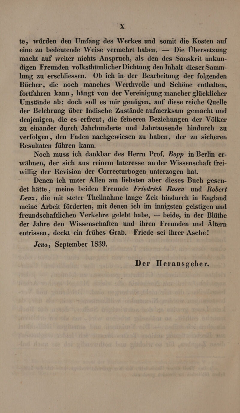 te, würden den Umfang des Werkes und somit die Kosten auf eine zu bedeutende Weise vermehrt haben. — Die Übersetzung macht auf weiter nichts Anspruch, als den des Sanskrit unkun- digen Freunden volksthümlicher Dichtung den Inhalt dieser Samm- lung zu erschliessen. Ob ich in der Bearbeitung der folgenden Bücher, die noch manches Werthvolle und Schöne enthalten, fortfahren kann , hängt von der Vereinigung mancher glücklicher Umstände ab; doch soll es mir genügen, auf diese reiche Quelle der Belehrung über Indische Zustände aufmerksam gemacht und denjenigen, die es erfreut, die feineren Beziehungen der Völker zu einander durch Jahrhunderte und Jahrtausende hindurch zu verfolgen, den Faden nachgewiesen zu haben, der zu sicheren Resultaten führen kann. Noch muss ich dankbar des Herrn Prof. Bopp in Berlin er- wähnen, der sich aus reinem Interesse an der Wissenschaft frei- willig der Revision der Correcturbogen unterzogen hat. Denen ich unter Allen am liebsten aber dieses Buch gesen- det hätte, meine beiden Freunde Friedrich Rosen und Robert Lenz, die mit steter Theilnahme lange Zeit hindurch in England meine Arbeit förderten, mit denen ich im innigsten geistigen und freundschaftlichen Verkehre gelebt habe, — beide, in der Blüthe der Jahre den Wissenschaften und ihren Freunden und Ältern entrissen, deckt ein frühes Grab. Friede sei ihrer Asche! Jena, September 1839.