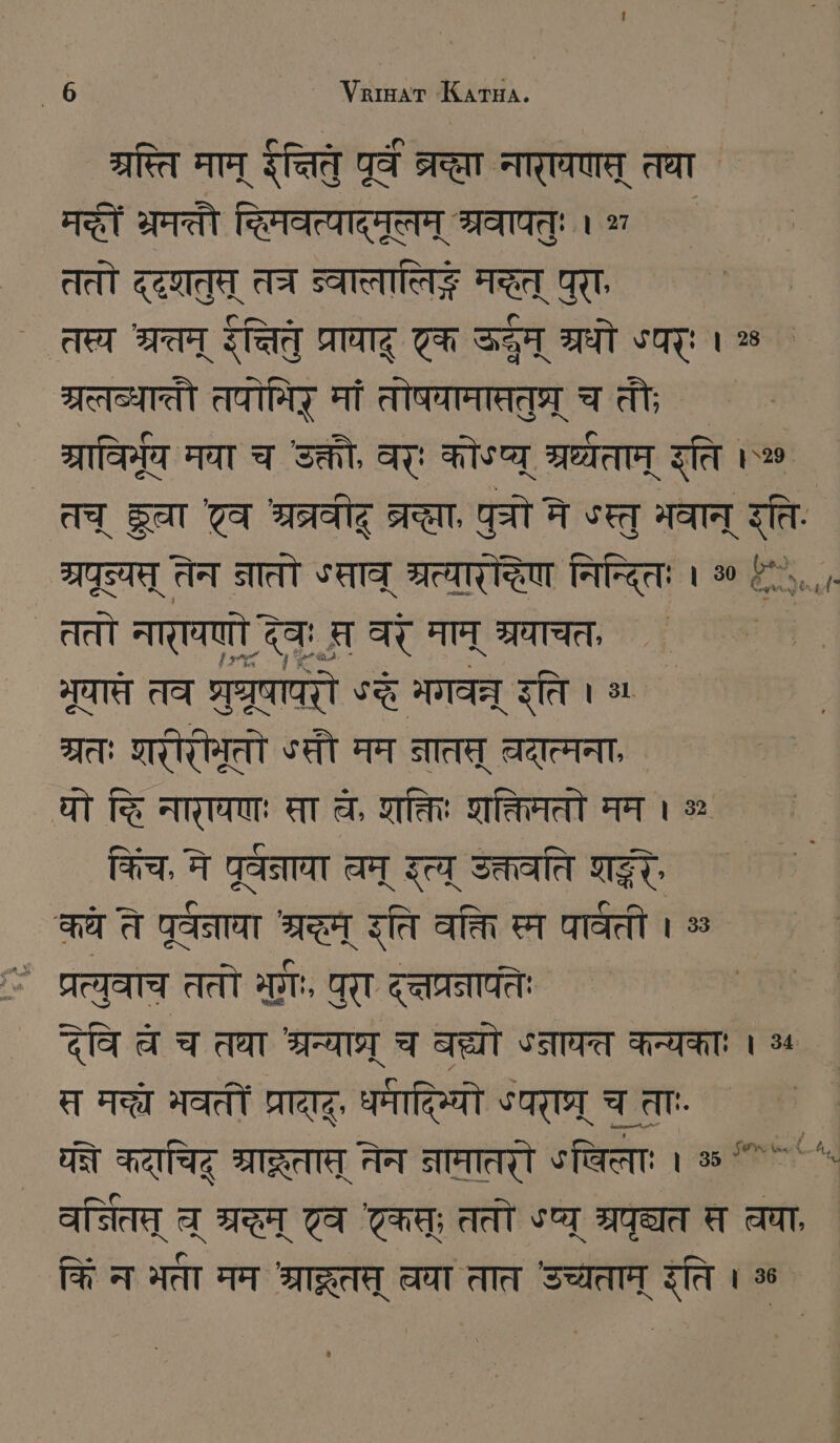 श्रस्ति माम्‌ इत्नितु ZA STEHT नारायणम्‌ तथा AST भमतौ दिमवत्यादमत्वम्‌ श्रवापत्‌ः । ५ ततो ZEN त्र SATTE मद्धत्‌ पुरा, तस्य श्रतम्‌ इक्तितु प्रायाद्‌ टक SEA श्रधो ऽपरः । % त्रलव्पाती तपोमिर्‌ मां तोषवामाततुघ्र्‌ चतौ; ग्राविमूय मया च उक्तो, वरः कोऽप्य्‌ HEART इति । | ` तच्‌ gar व श्रव्रवीह्‌ TEN, पुचो ने «स्तु भवान्‌ इति. IST तेन नातो «साव श्रत्यारेद्धिण निन्दितः । 80 (^... ततो नारायणो देवः सर वर माम्‌ श्रवाचत, ऊ भूयास्त तव श्रुधरूषापरो ST भगवन्न्‌ इति । ग्रतः शरीरोभूतो SET मम नात्‌ वदात्मना, यो कि नारायणः मा व, क्तिः शक्तिमतो मम । ॐ किंच, मे पूतनाया चम्‌ Sa उक्तवति शद्धः कये ते पूर्वनाया RT रति वक्ति स्म पार्वती । % > प्रत्युवाच ततो मुः, पुरा द्तप्रनापतिः देवि च च तथा श्रन्याश्र्‌ च बल्यो ५नावत कन्यकाः । ५५ स मन्ते भवतीं SITZT, धर्मादिभ्यो °पराघ्र्‌ च ताः यते कदाचिद्‌ श्राद्कतास्‌ नेन नामातरौ share: । % ^ ^. वर्तितप्‌ च्‌ CH टव एकप; ततो «प्य्‌ श्रपृद्यत स चया, किं न भता मम श्राद्रूतत्‌ वया तात उच्यताम्‌ रति । 56