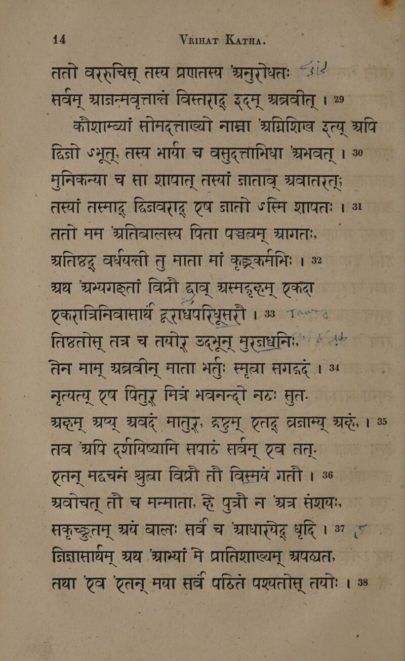 ततो वरर्चिम् तस्य प्रणतस्य श्रनुरोधततः ~+ तवम् श्रानन्मवृत्तात्त विस्तराद् इदम् भ्रत्रवीत् । 2 कौशाम्ब्यां सोमद्त्ताष्यो नाघ्रा श्रधरिशि इत्य् रपि दिनो SAT, तस्य माधा च वसुद्त्तामिधा श्रमवत् । 50 मुनिकन्या च ता शापात् तस्यां नाताव् श्रवातरत्; ` तस्यां तस्माद् द्विनवरादू एष नातो ऽस्मि शापतः । a ततो मम श्रतिबालस्य पिता पञ्चवम् श्रागतः, ` श्रतिष्टदू वर्धवत्ती तु माता मां कुद्ककर्ममिः । % ` श्रध श्रम्यगक्तां विप्रौ राव् श्रस्मदृद्धम् एकदा ट्करानिनिवासाघ WERTE । ॐ 1“ तिष्टतोस् तत्र च तयोर् उदमून् मुरनघनिः, ` “ + तेन माम् श्रव्रवीन् माता मतुः Fat सगद्रद् । 3 नृत्यत्य् 77 पितुर् मित्रे भवनन्दो नटः मुत. TI भ्रष्य् श्रवद् मातुर्, द्रष्टम् एतद् TR a । % तव श्रपि दूविष्यामि सपादे सर्वम् टव तत्, ; ट्तन् मदचनं gen विप्रौ तौ विस्मये गतौ । ॐ श्रवोचत् तौ च मन्माता, द्धे पुत्रौ न श्रच मणयः, Aare श्रये बालः तवं च श्राधार्येदू धृदि । भ «< . नित्नाताधम् श्रध TUT मे प्रातिशाष्यम् श्रपव्यतः तधा 'टव तन् मया सर्वं पठित पश्तोत् तयोः । % . `