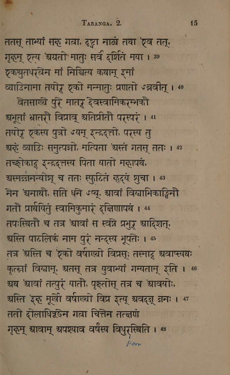 ततत् तान्यां सदे गवा, SEIT नाद्य तथा Ta तत्, mA [ao Sat मातुः सर्वे दिति मया । ॐ TRITT मां निश्चित्य कथाम् इमां व्याडिनाना तवोर् टको मन्मातुः प्रणतो ५त्रवीत् । ^ EG पुरे मातर् देवस्वामिकरम्भकौ ग्रभूतां भ्रातरौ विप्राव् ब्रतिप्रीतौ परस्परे । ^“ तयोर् एकस्य पुत्रो «यम् रन्द्रदत्तो, परस्य तु 7% व्याडिः समुत्यत्नो, मत्यिता श्रस्ते गतत् ततः । % . ` तच्छोकाद् इन््रदत्तस्य पिता घातो मद्धापयः श्रस्मन्ननन्योप्र् च ततः स्पुप्ति कद्व शुचा । « ` नेन श्रनाथी, सति धने sa, rat विब्यानिकाङ्धिनौ गतौ प्राथपितु स्वामिकुमारं दत्तिणापये । « तपःस्थितौ च तत्र श्रावां स स्वरे प्रमुर् श्रादिशत्, म्रस्ति पाटलिकं नाम पुर् नन्दस्य मुतेः । त्र ara च टको armen विप्रस्; तस्माद् श्रवाप्स्यथः ` Feet विन्याम्, श्रत् AT घुवान्यां गम्यताम् इति । ^ श्रध श्रावां तत्युर् घाती, geld तत्र च श्रावयोः ग्रस्त इद मूषी वाण्यो विप्र इत्य् Marl जनः A ततो दोलाधिक्छेन गवा चित्तेन तत्तपा' | गम् श्रावाम् ST वर्ष्य विधुरत्विति । ® Fon