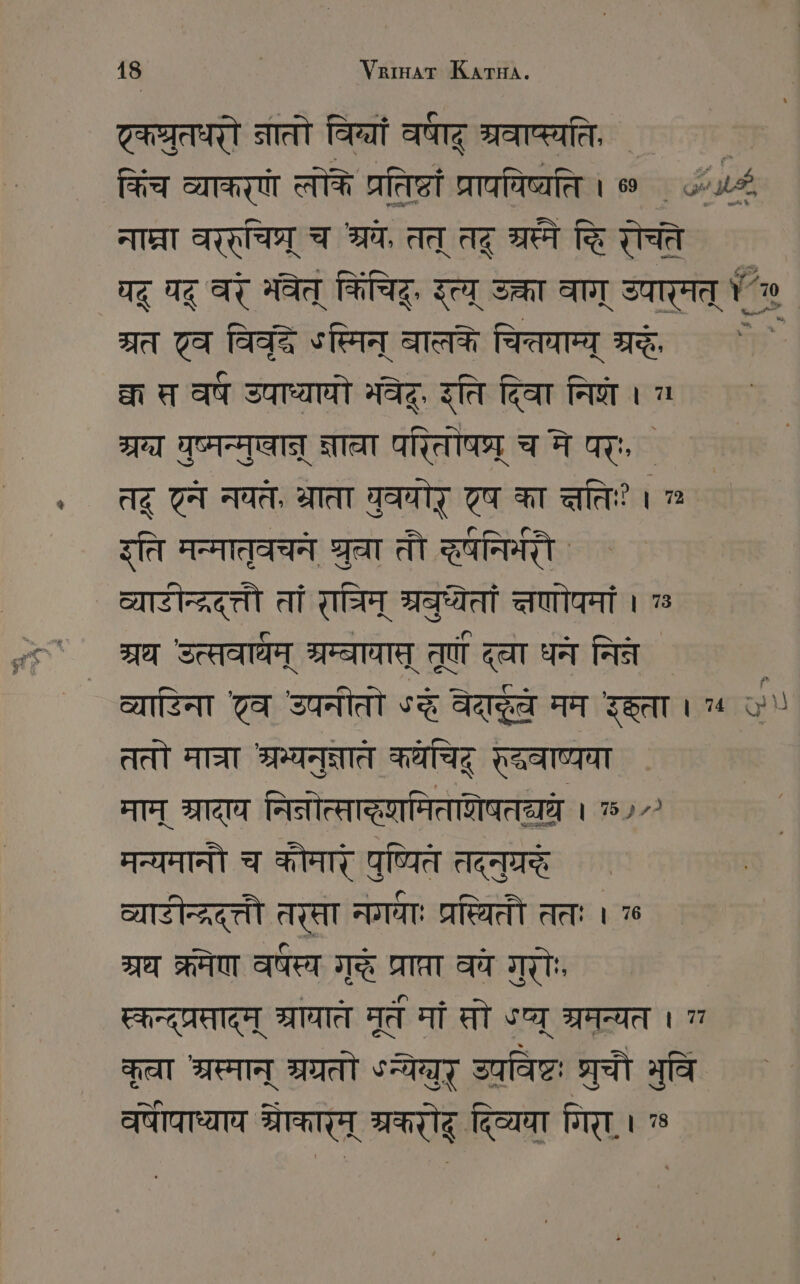 ट्कघ्ुतधरौ नातो विन्या वराद श्रवाष्स्यति, ` ` किंच व्याकरणे ल्लोके प्रतिष्ठं प्रापयिष्यति । ० ५.८4 नाप्रा वररुचिघ्र् च श्रय, तत् तट् er च्वि रोचते यद् यदू बर मवेत् किचि इत्य् उक्ता वाग् उपारमत् ¢ ` ग्रत 7a ga ऽस्मिन् बालके चित्तवाम्य् श्र | त स वष उपाध्यायो भवेद्, इति दिवा नि । a म्र युष्मन्मुषान् न्नाा परितोषष्र् च मे पर्ः, Ag टन नवत, भ्राता वुवयोर् एष का त्तिः? । ” इति मन्मातृवचने gar तौ दषनिमरौ ` ` व्याटीन्द्रद्त्तौ तां राम् बुध्यतां त्षणोपमां । 7 श्रध उत्सवाधम् श्रम्बायाप् तूर्णं दला घने निन ` व्याडिना टव उपनीतो oz aaa मम ता । ५ on ततो मात्रा श्रम्यनुक्ञाते केचिद् रदवाष्यया माम् श्रादाय नितोत्सादृणमिताशेषतययधे । 75972 मन्यमानौ च कौमारे पुष्यित Aa व्यारीनद्रद््तौ तरसा नगवा प्रप्ितौ ततः । 76 377 क्रमेण वर्षस्य गुदे MIET ववे गुरोः स्कन्द्प्रसादृम् प्रायात् मूत मां सो ५प्यू श्रमन्यत । कत्रा IT IA ५न्येग्युर् उपविष्टः श्रुचौ भुवि वपीपाध्याय START RT दिव्यया गिरा.। »