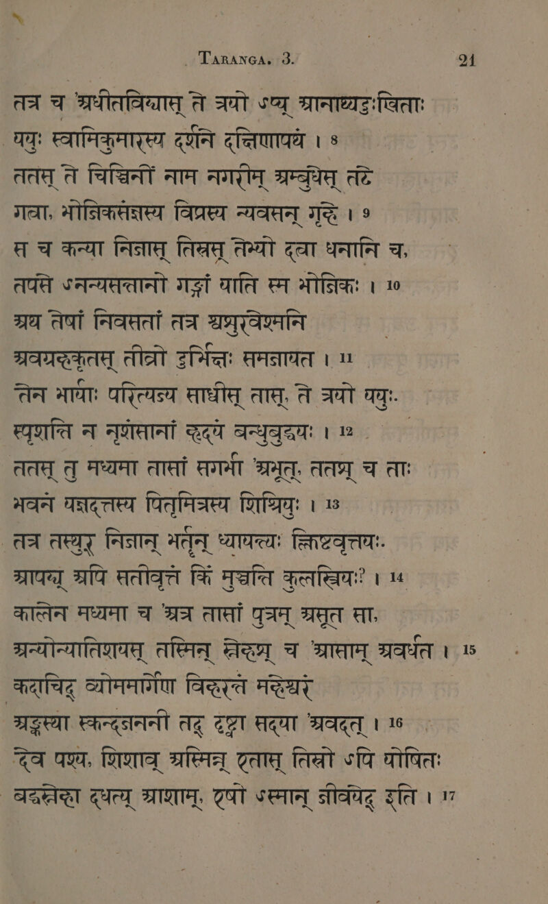 Tarıanca. 3 31 तत्र च श्रधीतविग्यात् ते चयो sg श्रानाध्यटःषिता घवुः स्वामिकृमारस्य दणने दत्तिणापय । 9 ततत् ते चिच्चिनों नाम नगरीम् म्रम्बुधेप् तदे STAAT, मोनिकसत्नस्य विप्रस्य न्यवसन् गुद्धे । 9 स च कन्या निनास् तिरस् तेभ्यो द्वा धनानि च, तप्ते ५ नन्यतततानो ग्धं घाति स्म भोनिकः । 19 श्रध तेषां निवत्ततां तत्र ae | ग्रवग्रस्कतस् तीव्रो इर्मित्तः समनाघत । ` तेन मायाः परित्यन्य Tate तास्, ते घो घच् स्पृशति न नुणेसानां a बन्ध॒वृदवः । . ` ततत् तु मध्यमा तासां गमा SIT, ततप्र् च ताः भवन घन्नदत्तस्य पितमि्रस्य शिपिः 1 13 ` त्र तस्र् निनान् मतन् ध्याचत्यः क्तिष्टवृत्तयः. ग्रापय्य् रपि सतोवृत्त कि Tate Fee । 4 कात्तेन मध्यमा TAI तासां पुत्रम् ब्रूत सा गरन्योन्यातिशयस् तस्मिन् FIRST च श्रासाम् ग्रवर्धत । ७ कदाचिद् व्योममार्िण विद्तरते मक्र FAT स्कन्द््नननी तदू SET सद्या श्रवदत् । देव पश्य, णिणाव् re Tee तिलो ऽपि वोषितः ` बङा दधत्य TOT. दषो ऽस्मान् Tag इति ।