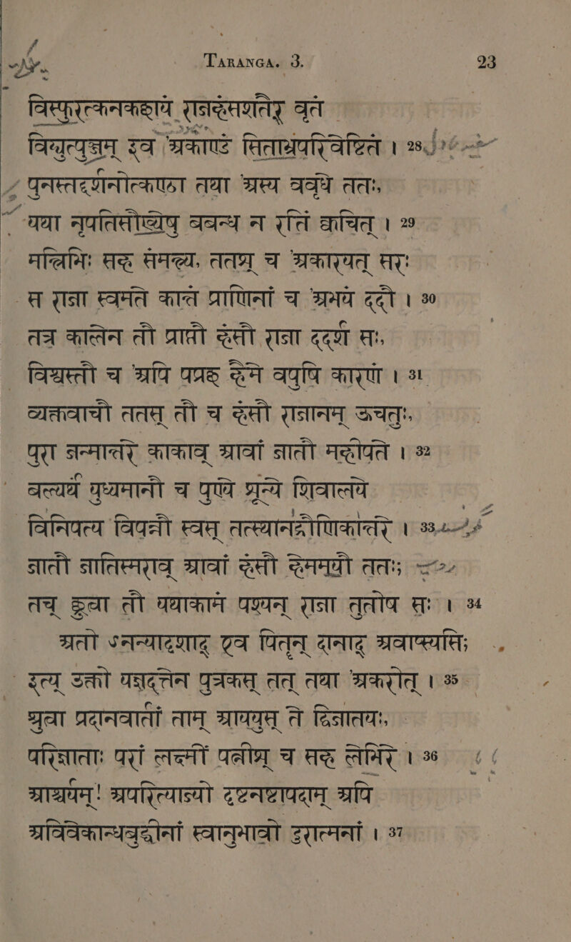 विस्पुरत्कनककाये रनदेसणतेर् वृत विब्युत्युज्म् इव श्रकाण्टं सिताग्रपरिवेष्टिते । ०५ `“ ~> पुनस्तद्णनोत्कएठा तथा अरस्य ववृधे ततः, ~ चथा नृपतिसौष्येषु ववन्थ न रतिं काचित् । oo मच्िमिः सदह सम्य, ततप्र् च अ्रकारयत् सरः ` त रान्ना स्वमते कात्त प्राणिनां च श्रमये ददौ । ॐ तच कातेन तौ प्राप्तौ SEIT राना द्द्ण सः, ` विश्वस्तौ च रपि पप्रह् द्धेमे वपुषि कारणं । व्यक्तवाचौ ततस् तौ च SEIT रानानम् ऊचतुः पुरा नन्मातरे काकाव् श्रावां नातौ मद्ीपते । > ` बल्यघं वध्यमानौ च पण्ये प्रये शिवात्ये ` विनिपत्य विपन्नी स्वत् तत्स्यानद्रोणिकान्तंर । 330; नातौ नातिप्मराव् Tat दसौ ददैममयी ततः 2. तच् ST तौ घधाकामे GOTT राना तुत्तोष पः । ५ ग्रतो ५नन्यादशाद् एव पितन् दानाद् ्रवाप्स्यसि; .. ` इत्य् उक्तो चन्नदत्तेन GEHEN तत् तघा श्रकरोत् । % ` ध्रुवा प्रदानवातीं ताम् SITE ते दिनातचः, ` परिज्नाताः परां लच्मीं ae च सर लेमिर । cd प्राञ्चम्! श्रपरित्यात्यो टृष्टनष्टापदाम् श्रपि | ग्रविवेकान्धवुदधोनां स्वानुमाव्रो इरात्मनां ET