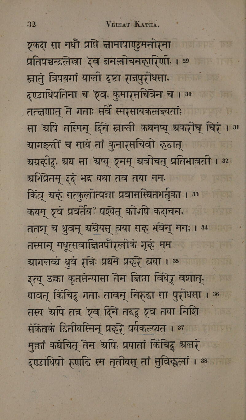 ट्कदा सा मधौ प्रति ्ामापाएडुमनोरमा प्रतिन्चन्द्रलेषा इव ननलोचनद्हारिणी, । 20 छलात् चरिपधगां घाती दृष्टा STATT, द्ए्टाधिपतिना च टव, कुमारसचिवेन च । 80 तत्तणात् ते गताः सरवे स्मरसायकलच्यतां; मसा श्रपि तस्मिन् दिति ्चाती कथमप्ू ्रकरोच् चिरे । ARTS च सावे तां कमारसचिवो दात् TI, म्रथ सा भ्रष्य् TE श्रवोचत् प्रतिभावती । % ` ग्रमित्रेतम् इद् भद्र यथा तव तथा मम किल् श्रे सत्वुलोत्यत्ना प्रवातस्यितमतुका । % कथम् टव प्रवर्तेय? पय्येत् कोऽपि कदाचन, तत्र् च ध्रुवम् श्रग्रेयस् वा सदं भवेन् ममः । ५ तस्मान् मधृत्सवान्निप्रपौरत्लोकं गृहै मम ग्रागत्तव्यै धरुवे रतरः प्रधने Ta चवा ss इत्य् उक्ता कृतपतन्यास्ता तेन Taler विर् वणात्, धावत् किंचिद् गता, तावन् निरद्वा स्ता पुरोधपता । 36 तस्य श्रपि तत्र ट्व दिनि तदद् ट्व तया निणि केतकं दितीवस्मिन् प्रदरे प्कल्प्यत 1 भ मुक्तां कयचित् तेन श्रपि, प्रयातां किचिहू SET द्ए्टाधिपो रृणद्ि स्म तृतीघत् तां मुविद्धलां । %
