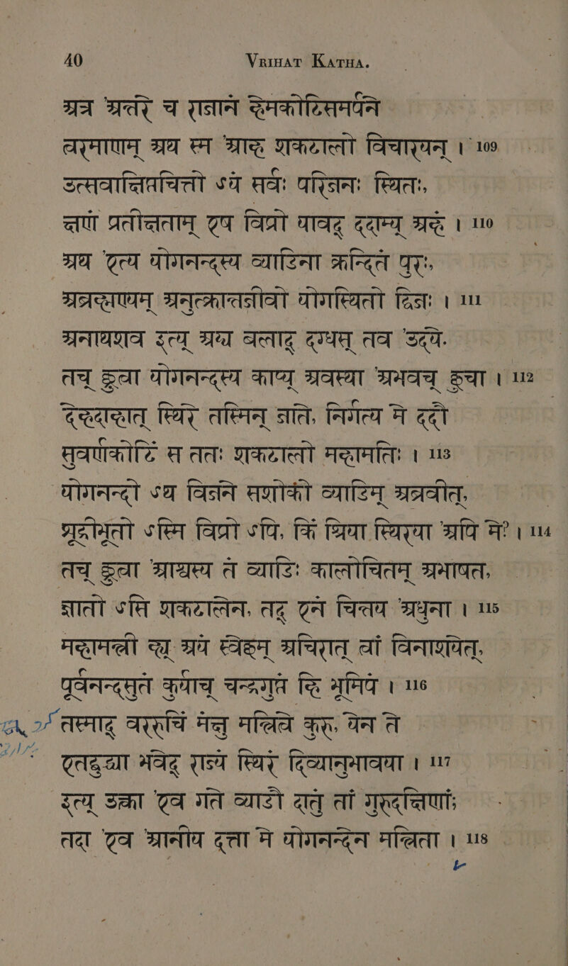 7A MAT च रानान Taerar चर्माणम् श्रघ स्म STE शकटात्तौ विचारघन् । 100 उत्सवात्तिप्रचित्तो «वे सर्व; परिनिनः स्थितः, art प्रतीत्तताम् 77 विप्रो पाव ददाम्य् शदः । 0 श्रध Tea घोगनन्द्स्य व्याटिना क्रित पुर् म्व्रद्यएयम् श्रनुत्करातत्रीवो योगस्थितो दिनः । ण ग्रनाधराव इत्य् ग्र बलाद दग्धम् तव उद्ये. तच् SAT घोगनन्दृस्य काप्य् श्रवस्या श्रमवच् कचा । un देद्धदाद्ठात् स्थिरे तस्मिन् नति, निर्गत्य मे ददौ | सुवणकोटि स ततः शकटाल्लो मद्ामतिः ı ७ योगनन्दौो sa विने सोके व्यायिम् ब्रत्रवीत् ्रटरोमूतो sten विप्र ऽपि, किं त्रिया स्थिरया ta मे? । ५ तच् Set श्राश्चस्य त व्याडिः कालोचितम् अ्रभाषत, SITEIT सि शकटासेन, तदू टन चित्तय श्रधुना । 8 ART च्छ् म्रच AST म्रचिरात् वां विनारयेत्, पर्वनन्द्सुत कमाच् चन्द्रगुतत द्धि भूमिये । ne > तस्माद् Arad मन्तु मल्िवे कुर्, चेन ते ' ` टतद्रया भवेद् रान्ये स्थिरं दिव्यानुभावया nn एत्य् उक्रा टव गते व्याडौ दातु तां गुरदत्तिणांः तदा 7 ET दत्ता मे ोगनन्देन मलिता us b