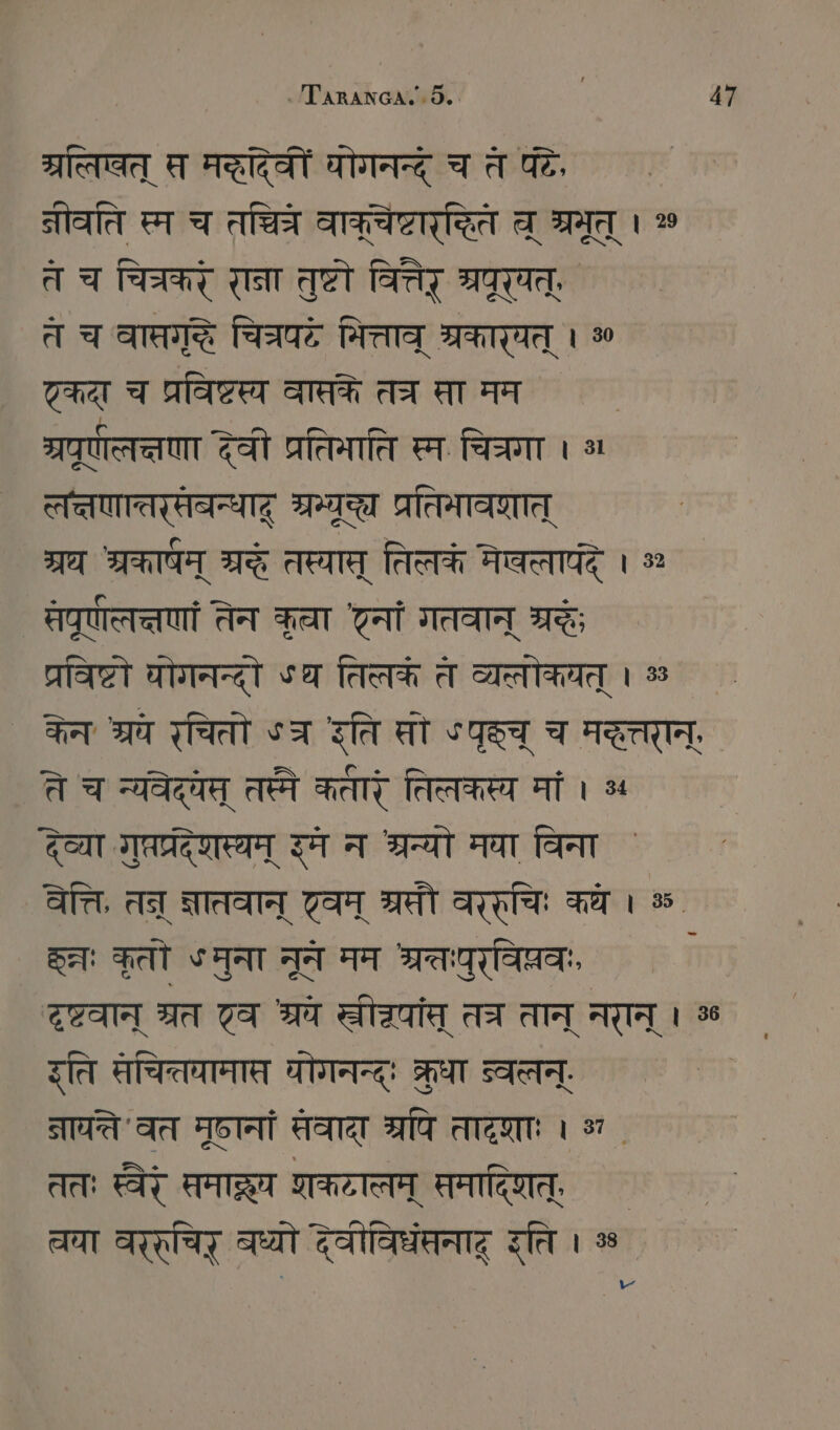ग्रतिषत् स मद्देवीं योगनन्द् च त पटे, नीवति स्म च AO वाक्चेष्टारदित च् श्रमूत् । % त च चित्रकरं राना तुष्टो वित्तैर ग्रपूर्षत्, त च are चित्रपटे मित्ताव् श्रकार्यत् । कदा च प्रविष्टस्य वासके तच सा मम ्रपू्णलच्तणा देवी प्रतिमाति स्म चित्रगा । लत्तणातरसवन्धादू ORT प्रतिमावगात् ग्रथ श्रकार्षम् SG तस्यास् तिलकं नेवलापंद् । % सपूणाल्तणां तेन कुचा नां गतवान् श्रद्धः प्रविष्टो घोगनन्दो Sa तिलकं त व्यत्लोकयत् । % ` केनः श्रये रचितो ऽत्र रति सो “पृच् च मदत्तरान्' ते च न्यवेदयम् तस्मे कतारं तिलकस्य मां । ५ देव्या गुप्तप्रदेशस्यम् इम न श्रन्यो मया विना वेत्ति, तन् ज्ञातवान् वम् अरसी वरर्चिः कथे । ॐ Set: कृतो ५मुना नून मम अ्रतुरविप्रवः दृष्टवान् त्रत टव श्वे Tai तच तान् नरान् । % इति सचित्तयामात योगनन्द्ः क्रुधा व्वलन्. STATT ' वत मृष्ठानां सवादा त्रपि तादृशाः । अ . ततः स्वैर् समाद्र शकटालम् समादिशत्, ` चचा वररचिर् वध्यो देवीविधंसनाद् इति । % `