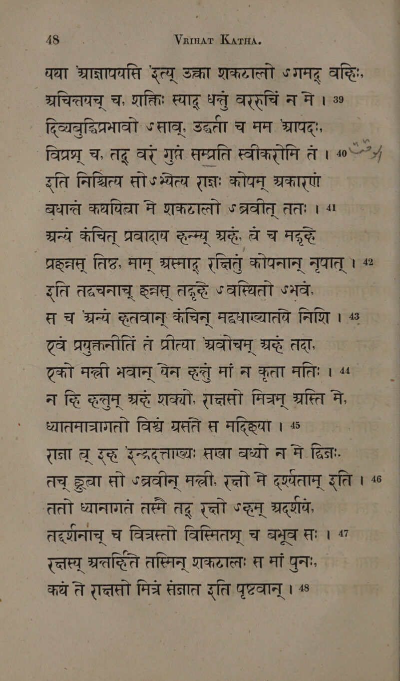 घा श्राज्नापयसि इत्य् उक्ता शकटातो ५ गमद् वद्धिः, SIT च. शक्तिः स्याद् धतु वररुचि न मे । % दिव्यवुदिप्रमावो Sara, उद्धता च मम TOR. वि्रघ्् च, तद् वरं गुते सम्प्रति स्वीकरोमि ते । ^“ इति निधित्य सोऽभ्येत्य राज्ञः कोपम् श्रकारणं वधात कथपिवा मे शकटालो ऽब्रवीत् ततः । “1 7A कचित् प्रवादा द्ग त्रदे, च च मद्रे प्रहत्त् तिष्ठ, माम् श्रस्माद् पनितं कोपनान् नुपात् । 42 ति तद्रचनाच् SA Az ° वस्थितो Sa, स च श्रन्ये दतवान् कचिन् METER निशि । ^ ` वे प्रवुक्तनीतिं त प्रीत्या अ्रवोचम् श्रद्धे तदाः टको Tat भवान् येन दतु मां न कृता मतिः । ^ न हि SR TE, रात्तसो मिम् श्रस्ति मे, ध्यातमाचागतो विश्च ग्रसते स मदिहिया । 4 राना च॒ रद्ध `न््रदत्ताव्यः तवा वध्यो नने द्विनः. तच् Ser सो ५त्रवीन् el, रत्तो मे दृष्यताम् इति । ^ ततो ध्यानागते तस्मे तद् रत्तो °च् ROTH, तदू्वानाच् च वित्रस्तो विस्मितप्र् च बभूव तः 1 “ Taten ग्रतर्िते तस्मिन् शकटालः स मां पुनः, ¦ कये ते रत्तसो Tat तनात इति पृष्टवान् । %