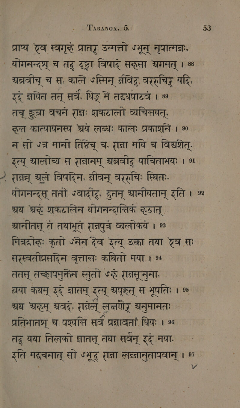 प्राप्य टव FI प्रातर् उन्मत्तो ST नुपात्मनः, ` योगनन्द्ष्र् च तद् SET विषाद् स्सा श्रगमत् । % म्रत्रवोच् च स, काले ऽस्मिन् नवद्, वररुचिर् पदिः दद् नयित तत् सर्वे, धिङ् ने तदधयाव्वं । » तच् Sa वचने I: शकटालो व्यचिवत्, द्रत कात्यायनस्य श्रय लब्धः कालः ARZT । % न at ऽज मानी तिष्टेच् च, राना मपि च विश्वेत्. इत्य् श्रालोच्य म रानानम् ग्रत्रवीद् घाचितामवः । ~ रानन्न् IT विषदिन, नीवन् Aral: स्थितः. थोगनन्द्स् ततो ऽवादटूः ZEIT भ्रानोचताम् इति । % ` श्रध श्रे शकटालेन योगनन्यात्तिकं दात् श्रानीतत् त तथामृतं रानपुत्े व्यलोकये । % मिचरद्रोद्धः कृतो SAT देव त्य् उक्ता तधा टेव सः सरस्वतीप्रसदिन वृत्तातः कथितो मया । ५ ततत् तच्छापमुकतेन स्तुतो ऽद रानमरूनुना, चया कथम् इद् ज्ञातम् त् भ्रपक्त् स भूपतिः । % ग्रथ श्रम् श्रवद्, [Tel लत्तणिर् ग्रनुमानतः परतिमातप्र् च प्ति सर्वं प्रज्ञावतां धियः । % तदू घघा तिलको ज्ञातस् तथा सर्वम् इद् मया. इति मदचनात् सो SZ रना लन्नानुतापवान् । 97 \ ध | ^