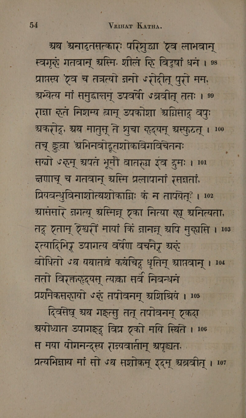 श्रध श्रनादतप्तत्कार्ः ARTE TA त्तामवान् स्वगृदे गतवान् श्रस्मि. शीलं दि विटषां धन । % प्राप्तस्य व च तत्य ननो ०रोदीत् पुरो मम, ` 377704 मां समुद्रा्तम् START ऽब्रवीत् ततः । % रान्ना खत निरम्य वाम् उपकोशा Reg वपुः प्रकर, श्रथ मातुत् ते प्रचा द्द्यम् श्रस्फुटत् । 100 तच् दू श्रमिनवोद्रूतशोकावेगविचेतन म्यो द्घम् श्रयते ब्रूमौ वातर् रंव द्रुमः । ण ` त्षणाच् च. गतवान् SITE प्रलापानां सन्नता प्रियवन्युविनाशोत्यणोकािः के न तापचेत् । 102 ग्रातसार् नगत्पू श्रप्मिन् टका नित्या च त्रनित्यता, ` तद् टताम् ट्री मायां किं नानत श्रपि Ten । 08. इत्यादिमिर् उपागत्य वर्षेण वच॑नेर् म्रद ` बोधितो SET चातच्चं कयचिटू धृतिम् श्राप्रवान् । ०4 ` ततो विरक्तद्हद्य् त्या सर्व निबन्धने प्रणमेकसद्धायो «दे तपोवनम् श्रशिधिवे । 105 द्वेष श्रथ ISCH तत् तपोवनम् कदा ्रघोध्यात उपागङ्द् विप्र टको मपि स्थिति । 106 त मघा योगनन्दस्य रल्यवाताम् श्रपृद्यत प्रत्यनिक्नाय मां सो SE सशोकम् इदम् म्रत्रवीत् । 01