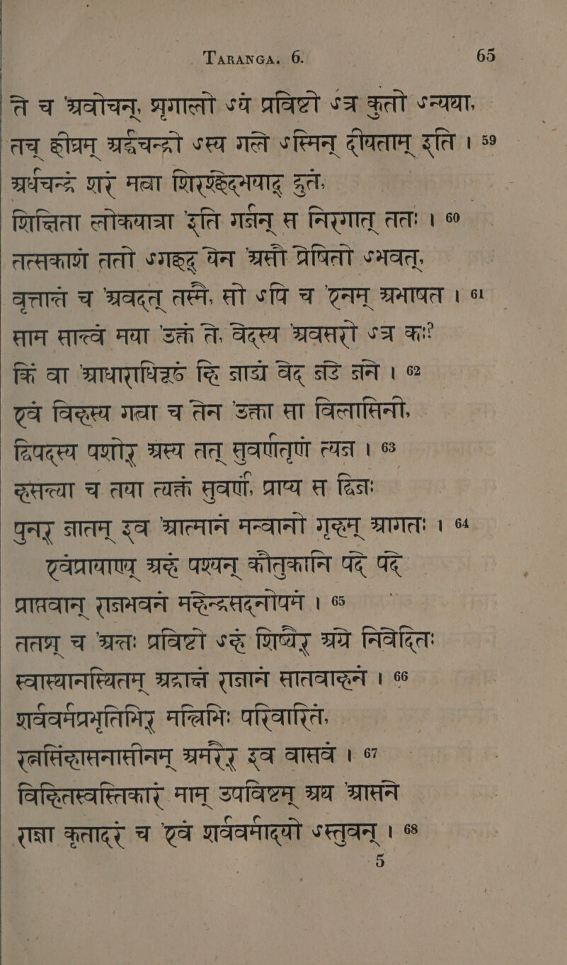 ते च श्रवोचन्, परगालो ४ये प्रविष्टो ४ कुतो SR, तच् SI TEE SER गति ४स्मिन् दीचताम् इति । 50 TE णर् मवा शिरण्डेद्मयाद् दरतः रिन्निता लोकयात्रा इति गर्भन् स्र निरगात् ततः । ० ` तत्सकाणे ततो ऽगह्ृद् येन श्रमी प्रेषितो ५भवत्, IA च श्रवद्त् तस्मे, सो पि च टम् ्रमाषत । ५ ताम सात्वे मया उक्तं ते, वेदस्य MT ५च क किं वा श्राधाराधिद्छं हि नादय वेद् जडे नने। ० | 7a विकस्य गता च तेन उक्ता सा विलासिनी, दिपदस्य पणोर् SET तत् सुवर्णतुणो त्यन । ५ zer च तवा त्यक्तं सुवर्णै प्राप्य त विनः पुनर् नातम् इव श्रात्मान मन्वानो गृद्धम् श्रागतः 1 ५५ — ट्वेप्रायाएव् 75 पशयन् कौतुकानि पद् पदे प्राप्रवान् रानमवने मद्े्दरतद्नोपमे । 65 ततघ्र् च श्रततः प्रविष्टो ऽद शिष्येर् 3 निवेदितः स्वास्यानस्थितम् श्रद्रान्ने रानान सातवाहन । % शर्ववर्मप्रमृतिमिर् मलिमिः Oman रलसिंद्धास्नासीनम् ET इव वातवे । ° विद्धितस्वस्तिकारं माम् उपविष्टम् श्रथ शरासने र्ना कृतादरं च वे शर्ववमाद्यो *स्तुवन् । ©