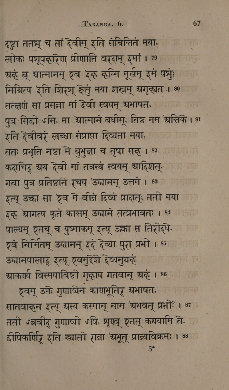 दृष्टा तत्र् च तां देवीम् इति सचितिते मवा, तोकः पग्रूपररिण प्रीणाति वराम् रमां । 7% a भ्रात्मानम् 7a इद्त न्मि मूषम् इमे पत्रः निशित्य इति शिर हेतु मया शम् श्नगु्छत । % तत्त सा प्रसन्ना मां देवी स्वन् श्रमाषत, ` पुच .सिदो «सि, मा श्रात्मान बधीस्, तिष्ट मम श्रत्तिके । 8 रति देवीवर् लब्धा सेप्राप्रा दिव्यता मघा, ततः प्रमृति नष्टा मे PIE च तुषा द्धे । % कदाचिद् ग्रथ देवी मां तत्रस्थ स्वपन् ्रादिशत्, गला ga प्रतिष्ठाने रचय Sa उत्तमे । % इत्य् उक्ता सता टव ने वीनन दिव्ये प्रादात्; ततो मया इद्ध श्रागत्य कृते कात्तम् उन्वाने तत्प्रभावतः । %५ पाल्यम् एतच् च युष्माकम् Ze उक्ता त तिरोदधे ट्व निर्मितम् उच्यानम् इदं देव्या पुरा श्रमो । ® उानयालाद् इत्य् एवमुदेणे देव्यनुग्ररे ` ग्राकए्य विस्मयाविष्टो ग्धा गतवान् श्रद्धे । 8 . ट्वम् उक्ते गुणाघ्येन काणनूतिट् त्रभाषत, सातवाहन उत्य् ग्रस्य कस्मान् नाम श्रमवत् प्रः । ४ ततो °त्रवीद् गुणाघ्यो ५पि, STUHL टतत् कथयामि ते. दीपिकर्णिर् इति ष्यातो राना श्रमूत् प्रान्यविक्रमः । ५ | | 5*