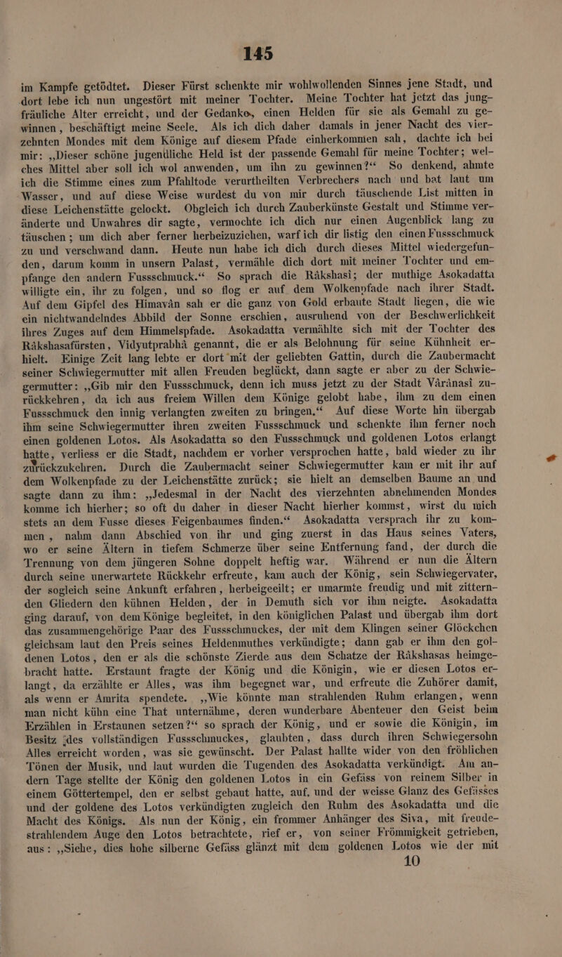im Kampfe getödtet. Dieser Fürst schenkte mir wohlwollenden Sinnes jene Stadt, und ‚dort lebe ich nun ungestört mit meiner Tochter. Meine Tochter hat jetzt das jung- fräuliche Alter erreicht, und der Gedanke, einen Helden für sie als Gemahl zu ge- winnen , beschäftigt meine Seele. Als ich dich daher damals in jener Nacht des vier- zehnten Mondes mit dem Könige auf diesem Pfade einherkomnien sah, dachte ich bei mir: „Dieser schöne jugentlliche Held ist der passende Gemahl für meine Tochter ; wel- ches Mittel aber soll ich wol anwenden, um ihn zu gewinnen?“ So denkend, ahmte ich die Stimme eines zum Pfahltode verurtheilten Verbrechers nach und bat laut um Wasser, und auf diese Weise wurdest du von mir durch täuschende List mitten in diese Leichenstätte gelockt. Obgleich ich durch Zauberkünste Gestalt und Stimme ver- änderte und Unwahres dir sagte, vermochte ich dich nur einen Augenblick lang zu täuschen ; um dich aber ferner herbeizuzichen, warf ich dir listig den einen Fussschmuck zu und verschwand dann. Heute nun habe ich dich durch dieses Mittel wiedergefun- den, darum komm in unsern Palast, vermähle dich dort mit meiner Tochter und em- pfange den andern Fussschmuck.“ So sprach die Räkshasi; der muthige Asokadatta willigte ein, ihr zu folgen, und so flog er auf. dem Wolkenvpfade nach ihrer Stadt. Auf dem Gipfel des Himavän sah er die ganz von Gold erbaute Stadt liegen, die wie ein nichtwandelndes Abbild der Sonne erschien, ausruhend von der Beschwerlichkeit ihres Zuges auf dem Himmelspfade. Asokadatta vermählte sich mit der Tochter des Räkshasafürsten, Vidyutprabhä genannt, die er als Belohnung für seine Kühnheit er- hielt. Einige Zeit lang lebte er dort mit der geliebten Gattin, durch die Zaubermacht seiner Schwiegermutter mit allen Freuden beglückt, dann sagte er aber zu der Schwie- germutter: „Gib mir den Fussschmuck, denn ich muss jetzt zu der Stadt Väränasi zu- rückkehren, da ich aus freiem Willen dem Könige gelobt habe, ihm zu dem einen Fussschmuck den innig verlangten zweiten zu bringen.“ Auf diese Worte hin übergab ihm seine Schwiegermutter ihren zweiten Fussschmuck und schenkte ihm ferner noch einen goldenen Lotos. Als Asokadatta so den Fussschmuck und goldenen Lotos erlangt hatte, verliess er die Stadt, nachdem er vorher versprochen hatte, bald wieder zu ihr zurückzukehren. Durch die Zaubermacht seiner Schwiegermutter kam er mit ihr auf dem Wolkenpfade zu der Leichenstätte zurück; sie hielt an demselben Baume an. und sagte dann zu ihm: „Jedesmal in der Nacht des vierzehnten abnelımenden Mondes komme ich hierher; so oft du daher in dieser Nacht hierher kommst, wirst du mich stets an dem Fusse dieses Feigenbaumes finden.“ Asokadatta versprach ihr zu kom- men, nalım dann Abschied von. ihr und ging zuerst in das Haus seines Vaters, wo er seine Ältern in tiefem ‘Schmerze über seine Entfernung fand, der durch die Trennung von dem jüngeren Sohne doppelt heftig war. Während er nun die Ältern durch seine unerwartete Rückkehr erfreute, kam auch der König, sein Schwiegervater, der sogleich seine Ankunft erfahren , herbeigeeilt; er umarmte freudig und mit zittern- den Gliedern den kühnen Helden, der in Demuth sich vor ihm neigte. Asokadatta ging darauf, von dem Könige begleitet, in den königlichen Palast und übergab ihm dort das zusammengehörige Paar des Fussschmuckes, der mit dem Klingen seiner Glöckchen gleichsam laut den Preis seines Heldenmuthes verkündigte; dann gab er ihm den gol- denen Lotos, den er als die schönste Zierde aus dem Schatze der Räkshasas heimge- bracht hatte. Erstaunt fragte der König und die Königin, wie er diesen Lotos er- langt, da erzählte er Alles, was ihm begegnet war, und erfreute die Zuhörer damit, als wenn er Amrita spendete. ,‚Wie könnte man strahlenden Ruhm erlangen, wenn man nicht kühn -eine That unternähme, deren wunderbare Abenteuer den Geist beim Erzählen in Erstaunen setzen?“ so sprach der König, und er sowie die Königin, im Besitz jdes vollständigen Fussschmuckes, glaubten, dass durch ihren Schwiegersohn Alles erreicht worden, was sie gewünscht. Der Palast hallte wider von den fröhlichen Tönen der Musik, und laut wurden die Tugenden. des Asokadatta verkündigt. Am an- dern Tage stellte der König den goldenen Lotos in ein Gefäss von reinem Silber in einem Göttertempel, den er selbst gebaut hatte, auf, und der weisse Glanz des Gefässes und der goldene des Lotos verkündigten zugleich den Ruhm des Asokadatta und die Macht des Königs. Als nun der König, ein frommer Anhänger des Siva, mit freude- strahlendem Auge den Lotos betrachtete, rief er, von seiner Frömmigkeit getrieben, aus: „Siehe, dies hohe silberne Gefäss glänzt mit dem goldenen 10108 wie der mit 10