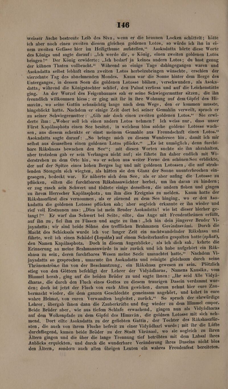 weisser Asche bestreute Leib des Siva, wenn er die braunen Locken schüttelt; hätte ich aber noch einen zweiten diesem gleichen goldenen Lotos, so würde ich ihn in ei- nem zweiten Gefässe hier im Heiligthume aufstellen,‘“ Asokadatta hörte diese Worte des Königs und sagte darauf: „Ich werde dir, o König, einen zweiten goldenen L.otos bringen!“ Der König erwiderte: „Ich bedarf ja keines andern Lotos; du hast genug der kühnen Thaten vollbracht.“ Während so einige Tage dahingegangen waren und Asokadatta selbst lebhaft einen zweiten Lotos herbeizubringen wünschte, erschien der vierzehnte Tag des abnehmenden Mondes. Kaum war die Sonne hinter dem Berge des Unterganges, in dessen Seen die goldenen Lotosse blühen, verschwunden, als Asoka- datta, während die Königstochter schlief, den Palast verliess und auf die Leichenstätte ging. An der Wurzel des Feigenbaumes sah er seine Schwiegermutter sitzen, die ihn freundlich willkommen hiess; er ging mit ihr in ihre Wohnung auf dem Gipfel des Hi- mavän, wo seine Gattin sehnsüchtig lange nach dem Wege, den er kommen musste, hingeblickt hatte. Nachdem er einige Zeit dort bei seiner Gemahlin verweilt, sprach er zu seiner Schwiegermutter : „Gib mir doch einen zweiten goldenen Lotos.“ Sie erwi- derte ihm: „Woher soll ich einen andern Lotos nehmen? Ich weiss nur, dass unser Fürst Kapälasphota einen See besitzt, in welchem blos solche goldene Lotosse wach- sen, aus diesem schenkte er einst meinem Gemahle aus Freundschaft einen Lotos.‘* Asokadatta sagte darauf: ‚So bringe mich zu diesem Wundersee hin, damit ich mir selbst aus demselben einen goldenen Lotos pflücke.“ „Es ist unmöglich, denn furcht- bare Räkshasas bewachen den See“; mit diesen Worten suchte sie ihn abzuhalten, aber trotzdem gab er sein Verlangen nicht auf; sie führte ihn daher endlich mit Wi- derstreben zu dem Orte hin, wo er schon aus weiter Ferne den schönen See erblickte, der auf der Spitze eines hohen Berges lag und mit goldenen Lotossen , die auf strah- lenden Stengeln sich wiegten, als hätten sie den Glanz der Sonne ununterbrochen ein- gesogen, bedeckt war. Er näherte sich dem See, als er aber anfing die Lotosse zu | pflücken, eilten die furchtbaren Räkshasawächter herbei, um ihn daran zu hindern; er zog rasch sein Schwert und tödtete einige derselben, die andern flohen und gingen zu ihrem Herrscher Kapälasphota, um ihm dies Ereigniss zu melden. Kaum hatte der Räkshasafürst dies vernommen, als er zürnend zu dem See hinging, wo er den Aso- kadatta die goldenen Lotosse pflücken sah; aber sogleich erkannte er ihn wieder und rief voll Erstaunen aus: ‚Dies ist mein Bruder Asokadatta! wie ist dieser hierher ge- langt?“ Er warf das Schwert bei Seite, eilte, das Auge mit Freudenthränen erfüllt, auf ihn zu, fiel ihm zu Füssen und sagte zu ihm : „Ich bin dein jüngerer Bruder Vi- jayadatta; wir sind beide Söhne des trefflichen Brahmanen Govindasvami. Durch die Macht des Schicksals wurde ich vor langer Zeit ein nachtwandelnder Räkshasa und führte, weil ich einen Schädel (kapäla) auf einem Scheiterhaufen gespalten hatte (sphut), den Namen Kapälasphota. Doch in diesem Augenblicke, als ich dich sah, kehrte die Erinnerung an meine Brahmanenwürde in mir zurück und ich habe aufgehört ein Räk- shasa zu sein, deren furchtbares Wesen meine Seele umnachtet hatte.‘ Nachdem Vi- jayadatta so gesprochen , umarmte ihn Asokadatta und reinigte gleichsam durch seine Thränenströme ihn von der Beschmutzung, ein Räkshasa gewesen zu sein. Plötzlich stieg von den Göttern befehligt der Lehrer der Vidyädharas, Namens Kausika, vom Himmel herab, ging auf die beiden Brüder zu und sagte ihnen: „Ihr seid Alle Vidyä- dharas, die durch den Fluch eines Gottes zu diesem traurigen Dasein verdammt wur- den; doch ist jetzt der Fluch von euch Allen gewichen, darum nehmt hier eure Zau- bermacht wieder, die dem ganzen Geschlechte gemeinsam angehört, und kehrt in eure wahre Heimat, von euren Verwandten begleitet, zurück.“ So sprach der ehrwürdige Lehrer, übergab ihnen dann die Zauberkräfte und flog wieder zu dem Himmel empor. Beide Brüder aber, wie aus tiefem Schlafe erwachend, gingen nun als Vidyädharas auf dem Wolkenpfade zu dem Gipfel des Himavän, die goldnen Lotosse mit sich neh- mend. Dort eilte Asokadatta zu der geliebten Gattin, der Tochter des Räkshasafür- sten, die auch von ihrem Fluche befreit zu einer Vidyädhari wurde; mit ihr die Lüfte durchfliegend, kamen beide Brüder zu der Stadt Väränasi, wo sie sogleich zu ihren Ältern gingen und die über die lange Trennung tief betrübten mit dem Labsal ihres Anblicks erquickten, und durch die wunderbare Veränderung ihres Daseins nicht blos den Ältern, sondern auch allen übrigen Leuten ein wahres Freudenfest bereiteten. .