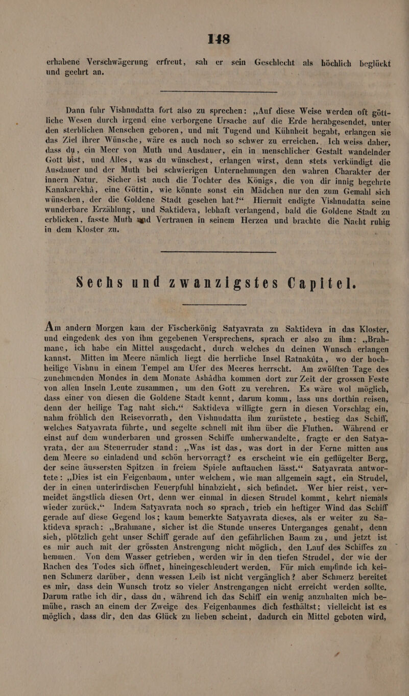 erhabene Verschwägerung erfreut, sah er sein Geschlecht als höchlich beglückt und geehrt an. ५६। Dann fuhr Vishnudatta fort also zu sprechen: ‚Auf diese Weise werden oft gütt- liche Wesen durch irgend eine verborgene Ursache auf die Erde herabgesendet, unter den sterblichen. Menschen geboren, und mit Tugend und Kühnheit begabt, erlangen sie das Ziel ihrer Wünsche, wäre es auch noch: so schwer zu erreichen. Ich weiss daher, dass du, ein Meer von Muth und Ausdauer, ein in. menschlicher Gestalt wandelnder Gott bist, und Alles, was du wünschest, erlangen wirst, denn stets verkündigt die Ausdauer und der Muth bei schwierigen Unternehmungen den wahren Charakter der innern Natur. Sicher ‚ist auch die Tochter des Königs, die von dir innig begehrte Kanakarekhä, eine Göttin, wie könnte sonst ein Mädchen nur den zum Gemahl sich wünschen, der die Goldene Stadt gesehen hat?“ Hiermit endigte Vishnudatta seine wunderbare Erzählung, und Saktideva, lebhaft verlangend, bald die Goldene Stadt zu erblicken, fasste Muth wand Vertrauen in seinem Herzen und brachte die Nacht ruhig in dem Kloster zu. Sechs und zwanzigstes Capitel. Am andern Morgen kam der Fischerkönig Satyavrata zu Saktideva in das Kloster, und eingedenk des von ihm gegebenen Versprechens, sprach er also zu ihm: „Brah- mane, ich habe ein Mittel ausgedacht, durch welches du deinen Wunsch erlangen kannst. Mitten im Meere nämlich liegt die herrliche Insel Ratnaküta, wo der hoch- heilige Vishnu in einem Tempel am Ufer des Meeres herrscht. Am zwölften Tage des zunehmenden Mondes in dem Monate Ashädha kommen dort zur Zeit der grossen Feste von allen Inseln Leute zusammen, um den Gott zu verehren. Es wäre wol möglich, dass einer von diesen die Goldene Stadt kennt, darum komm, lass uns dorthin reisen, denn der heilige Tag naht sich.“ Saktideva willigte gern in diesen Vorschlag ein, nahm fröhlich den Reisevorrath, den Vishnudatta ihm zurüstete , bestieg das Schifi, welches Satyavrata führte, und segelte schnell mit ihm über die Fluthen. Während er einst auf dem wunderbaren und grossen Schiffe umherwandelte, fragte er den Satya- vrata, der am Steuerruder stand: „Was ist das, was dort in der Ferne mitten aus dem Meere so einladend und schön hervorragt? es erscheint wie ein geflügelter Berg, der seine äussersten Spitzen in freiem Spiele auftauchen lässt.“ Satyavrata antwor- tete: „Dies ist ein Feigenbaum, unter welchem, wie man allgemein sagt, ein Strudel, der in einen unterirdischen Feuerpfuhl hinabzieht, sich befindet. Wer hier reist, ver- meidet ängstlich diesen Ort, denn wer einmal in diesen Strudel kommt, kehrt niemals wieder zurück,“ Indem Satyayrata noch so sprach, trieb ein heftiger Wind das Schiff gerade auf diese Gegend los; kaum bemerkte Satyavrata dieses, als er weiter zu Sa- ktideva sprach: „Brahmane, sicher ist die Stunde unseres Unterganges genaht, denn sieh, plötzlich geht unser Schiff gerade auf den ‚gefährlichen Baum zu, und jetzt ist es mir auch mit der grössten Anstrengung nicht möglich, den Lauf des Schiffes zu hemmen. Von dem Wasser getrieben, werden wir in den tiefen Strudel, der wie der Rachen des Todes sich öffnet, hineingeschleudert werden. Für mich empfinde ich kei- nen Schmerz darüber, denn wessen Leib ist nicht vergänglich? aber Schmerz bereitet es mir, dass dein Wunsch trotz so vieler‘ Anstrengangen nicht erreicht werden sollte. Darum rathe ich dir, dass du, während ich das Schiff ein wenig anzuhalten mich be- mühe, rasch an einem der Zweige des Feigenbaumes dich festhältst; vielleicht ist es möglich, dass dir, den das Glück zu lieben scheint, dadurch ein Mittel geboten wird,