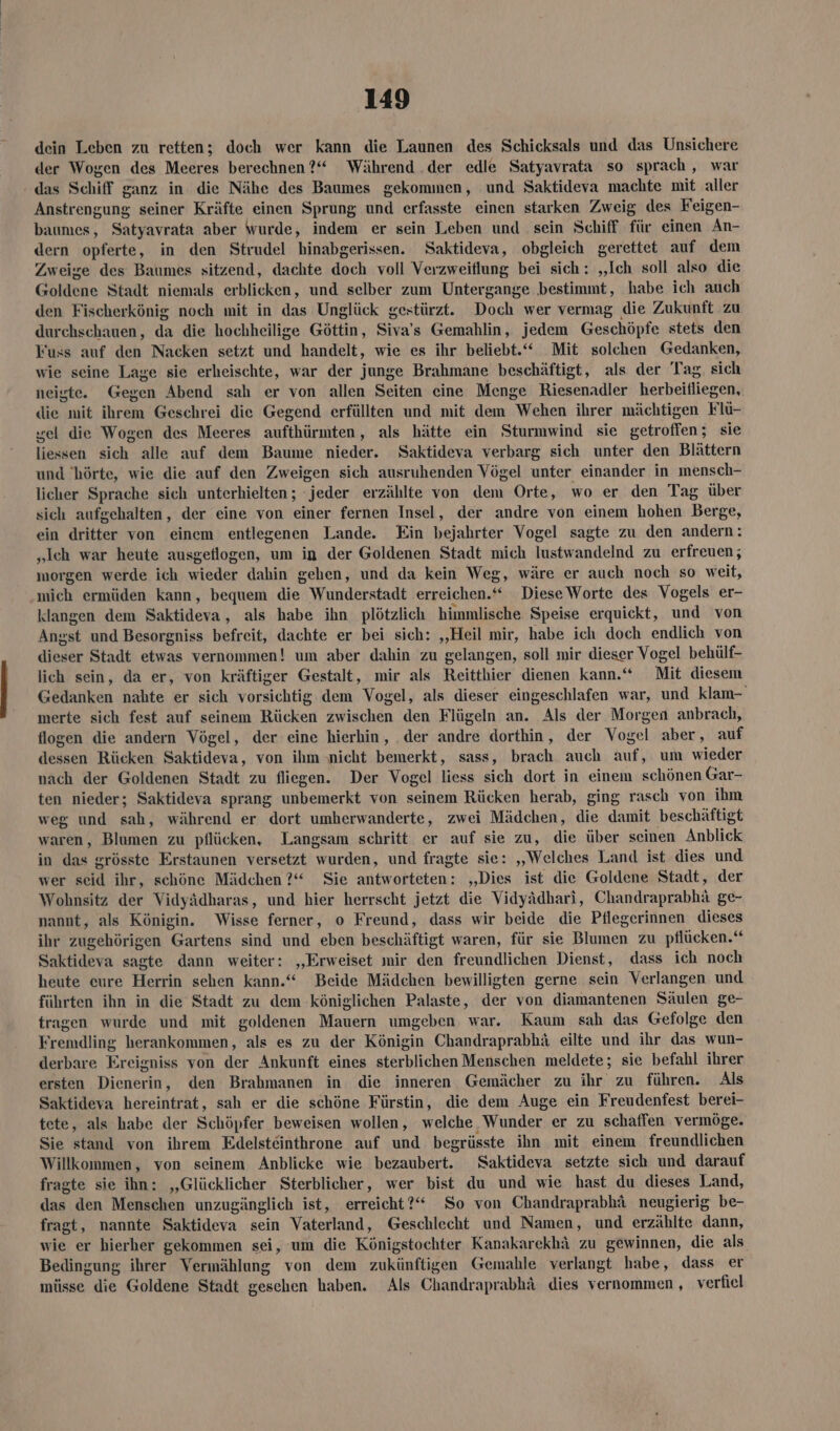 dein Leben zu retten; doch wer kann die Launen des Schicksals und das Unsichere der Wogen des Meeres berechnen ?“ Während .der edle Satyavrata so sprach , war das Schiff ganz in die Nähe des Baumes gekommen, und Saktideva machte mit aller Anstrengung seiner Kräfte einen Sprung und erfasste einen starken Zweig des Feigen- baumes, Satyavrata aber wurde, indem er sein Leben und sein Schiff für einen An- dern opferte, in den Strudel hinabgerissen. Saktideva, obgleich gerettet auf dem Zweise des Baumes sitzend, dachte doch voll Verzweiflung bei sich: „Ich soll also die Goldene Stadt niemals erblicken, und selber zum Untergange bestimmt, habe ich auch den Fischerkönig noch mit in das Unglück gestürzt. Doch wer vermag die Zukunft zu durchschauen, da die hochheilige Göttin, Siva’s Gemahlin, jedem Geschöpfe stets den Fuss auf den Nacken setzt und handelt, wie es ihr beliebt Mit solchen Gedanken, wie seine Lage sie erheischte, war der junge Brahmane beschäftigt, als der Tag. sich neiste. Gegen Abend sah er von allen Seiten eine Menge Riesenadler herbeitliegen, die mit ihrem Geschrei die Gegend erfüllten und mit dem Wehen ihrer mächtigen Flü- wel die Wogen des Meeres aufthürmten, als hätte ein Sturmwind sie getroffen; sie liessen sich alle auf dem Baume nieder. Saktideva verbarg sich unter den Blättern und 'hörte, wie die auf den Zweigen sich ausruhenden Vögel unter einander in mensch- licher Sprache sich unterhielten; jeder erzählte von dem Orte, wo er den Tag über sich aufgehalten, der eine von einer fernen Insel, der andre von einem hohen Berge, ein dritter von einem entlegenen Lande. Ein bejahrter Vogel sagte zu den andern: „Ich war heute ausgetlogen, um in der Goldenen Stadt mich lustwandelnd zu erfreuen; morgen werde ich wieder dahin gehen, und da kein Weg, wäre er auch noch so weit, mich ermüden kann, bequem die Wunderstadt erreichen.‘ DieseWorte des Vogels er- klangen dem Saktideva, als habe ihn plötzlich himmlische Speise erquickt, und von Angst und Besorgniss befreit, dachte er bei sich: ‚Heil mir, habe ich doch endlich von dieser Stadt etwas vernommen! um aber dahin zu gelangen, soll mir dieser Vogel behülf- lich sein, da er, von kräftiger Gestalt, mir als Reitthier dienen kann.“ Mit diesem Gedanken nahte er sich vorsichtig dem Vogel, als dieser eingeschlafen war, und klam- merte sich fest auf seinem Rücken zwischen den Flügeln an. Als der Morgen anbrach, flogen die andern Vögel, der eine hierhin, .der andre dorthin, der Vogel aber, auf dessen Rücken Saktideva, von ihm nicht bemerkt, sass, brach auch auf, um wieder nach der Goldenen Stadt zu fliegen. Der Vogel liess sich dort in einem schönen Gar- ten nieder; Saktideva sprang unbemerkt von seinem Rücken herab, ging rasch von ihm weg und sah, während er dort umherwanderte, zwei Mädchen, die damit beschäftigt waren, Blumen zu pflücken, Langsam schritt er auf sie zu, die über seinen Anblick in das erösste Erstaunen versetzt wurden, und fragte sie: „Welches Land ist dies und wer seid ihr, schöne Mädchen ?“ Sie antworteten: „Dies ist die Goldene Stadt, der Wohnsitz der Vidyädharas, und hier herrscht jetzt die Vidyädhari, Chandraprabhä ge- nannt, als Königin. Wisse ferner, o Freund, dass wir beide die Pflegerinnen dieses ihr zugehörigen Gartens sind und eben beschäftigt waren, für sie Blumen zu pflücken. Saktideva sagte dann weiter: „Erweiset mir den freundlichen Dienst, dass ich noch heute eure Herrin sehen kann.“ Beide Mädchen bewilligten gerne sein Verlangen und führten ihn in die Stadt zu dem königlichen Palaste, der von diamantenen Säulen ge- tragen wurde und mit goldenen Mauern umgeben war. Kaum sah das Gefolge den Fremdling herankommen, als es zu der Königin Chandraprabhä eilte und ihr das wun- derbare Ereigniss von der Ankunft eines sterblichen Menschen meldete; sie befahl ihrer ersten Dienerin, den Brahmanen in die inneren Gemächer zu ihr zu führen. Als Saktideva hereintrat, sah er die schöne Fürstin, die dem Auge ein Freudenfest berei- tete, als habe der Schöpfer beweisen wollen, welche Wunder er zu schaffen vermöge. Sie stand von ihrem Edelsteinthrone auf und begrüsste ihn mit einem freundlichen Willkommen, von seinem Anblicke wie bezaubert. Saktideva setzte sich und darauf fragte sie ihn: „Glücklicher Sterblicher, wer bist du und wie hast du dieses Land, das den Menschen unzugänglich ist, erreicht?“ So von Chandraprabhä neugierig be- fragt, nannte Saktideva sein Vaterland, Geschlecht und Namen, und erzählte dann, wie er hierher gekommen sei, um die Königstochter Kanakarekhä zu gewinnen, die als Bedingung ihrer Vermählung von dem zukünftigen Gemahle verlangt habe, dass er müsse die Goldene Stadt geschen haben. Als Chandraprabhä dies vernommen , verfiel