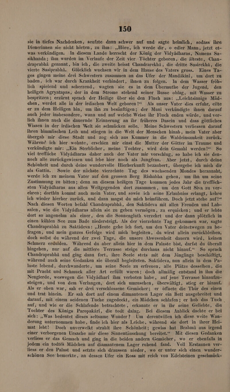 sie in tiefes Nachdenken, seufzte dann schwer auf und sagte heimlich, sodass ihre Dienerinnen sie nicht hörten, zu ihm: ‚Höre, ich werde dir, o edler Mann, jetzt €~ was verkündigen. In diesem Lande herrscht der König der Vidyädharas, Namens Sa- sikhanda; ihm wurden im Verlaufe der Zeit vier Töchter geboren, die älteste, Chan- draprabhä genannt, bin ich, die zweite heisst Chandrarekhä, die dritte Sasirekhä, die vierte Sasiprabhä. Glücklich wuchsen wir in dem Hause des Vaters gross. Eines Ta- ges gingen meine drei Schwestern zusammen an das Ufer der Mandäkini, um dort zu baden, ich war durch Krankheit verhindert, ihnen zu folgen. In dem Wasser fröh- lich spielend und scherzend, wagten sie es in dem Übermuthe der Jugend, den heiligen Agryatapas, der in dem Strome stehend seiner Busse oblag, mit Wasser zu bespritzen; erzürnt sprach der Heilige über sie den Fluch aus: „Leichtsinnige Mäd- chen, werdet alle in der irdischen Welt geboren !“ Als unser Vater dies erfuhr, eilte er zu dem Heiligen hin, um ihn zu besänftigen; der Muni verkündigte ihnen darauf auch jeder insbesondere, wann und auf welche Weise ihr Fluch enden würde, und ver- lieh ihnen auch die dauernde Erinnerung an ihr früheres Dasein und dass göttliches Wissen in der irdischen Welt sie schmücken solle. Meine Schwestern verliessen darauf ihren himmlischen Leib und stiegen in die Welt der Menschen hinab, mein Vater aber übergab mir diese Stadt und zog sich aus Kummer in die Waldeinsamkeit‘ zurück. Während ich hier wohnte, erschien mir einst die Mutter der Götter im Traume und verkündigte mir: ‚Ein Sterblicher, meine Tochter, wird dein Gemahl werden!“ So viel treffliche Vidyädharas daher auch der Vater mir vorschlug, so habe ich sie den- noch alle zurückgewiesen und lebe hier noch als Jungfrau. Aber jetzt, durch deine Schönheit und durch deine wundervolle Hierherkunft bezaubert, übergebe ich mich dir als Gattin. Sowie der nächste vierzehnte Tag des wachsenden Mondes herannaht, werde ich zu meinem Vater auf den grossen Berg Rishabha gehen, um ihn um seine Zustimmung zu bitten; denn an diesem heiligen Tage kommen jedes Jahr die trefflich- sten Vidyädharas aus allen Weltgegenden dort zusammen, um den Gott Siva zu ver- ehren; dorthin kommt auch mein Vater, und sowie ich seine Erlaubniss erlangt, kehre ich wieder hierher zurück, und dann magst du mich heimführen. Doch jetzt stehe auf!“ Nach diesen Worten befahl Chandraprabhä, den Saktideva mit allen Freuden und Lab- salen, wie die Vidyädharas allein sie zu geben vermögen, zu erquicken; und er lebte dort so angenehm als einer, den die Sonnengluth. verzehrt und der dann plötzlich in einen kühlen See zum Bade niedersteigt. Als der vierzehnte Tag gekommen war, sagte Chandraprabhä zu Saktideva: „Heute gehe ich fort, um den Vater deinetwegen zu be- fragen, und mein ganzes Gefolge wird mich begleiten, .du wirst allein zurückbleiben, doch sollst du während der zwei Tage, die unsere Abwesenheit dauern wird, keinen Schmerz erdulden. Während du aber allein hier in dem Palaste bist, darfst du überall hingehen, nur auf die mittlere Terrasse steige durchaus nicht hinauf.“ So sprach Chandraprabhä und ging dann fort, ihre Seele stets mit dem Jünglinge beschäftigt, während auch seine Gedanken sie überall begleiteten. Saktideva, nun allein in dem Pa- laste lebend, durchwanderte, um seine Seele zu erfreuen, alle Plätze desselben, die mit Pracht und Schmuck aller Art erfüllt waren; doch allmälig entstand in ihm die Neugierde, weswegen die Vidyädhari ihm verboten habe, auf jene Terrasse hinaufzu- steigen, und von dem Verlangen, dort sich umzusehen, überwältigt, stieg er hinauf. Als er oben war, sah er drei verschlossene Gemächer; er öffnete die Thür des einen und trat hinein. Er sah dort auf einem diamantenen Lager ein Bett ausgebreitet und darauf, mit einem seidenen Tuche zugedeckt, ein Mädchen schlafen; er hob das Tuch _ auf, und wie er die Schlafende betrachtete, erkannte er in ihr seine Geliebte, die Tochter des Königs Paropakäri, die todt dalag. Bei diesem Anblick dachte er bei sich: „Was bedeutet dieses seltsame Wunder? Um derentwillen ich diese weite Wan- derung unternommen habe, finde ich hier als Leiche, während sie dort in ihrer Hei- mat lebt! Doch unverwelkt strahlt ihre Schönheit; gewiss hat Brahmä aus irgend einer verborgenen Ursache mir diese Sinnentäuschung bereitet.“ Mit diesen Gedanken verliess er das Gemach und ging in die beiden andern Gemächer, wo er ebenfalls in Jedem ein todtes Mädchen auf diamantenem Lager ruhend fand. Voll Erstaunen ver- liess er den Palast und setzte sich draussen nieder, wo er unter sich einen wunder- schönen See’bemerkte, an dessen Ufer ein Ross mit reich von Edelsteinen geschmück-