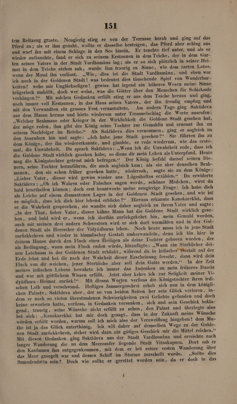tcm Reitzeug graste. Neugierig stieg er von der Terrasse herab und ging auf das Pferd zu; als er ihm genaht, wollte er dasselbe besteigen, das Pferd aber schlug aus und warf ihn mit einem Schlage in den See hinein. Er tauchte tief unter, und als er wieder auftauchte, fand er sich zu seinem Erstaunen in dem Teiche, der in dem Gar- ten seines Vaters in der ‚Stadt Vardhamäna lag; als er so sich plötzlich in seiner Hei- mat in dem Teiche stehen sah, wurde ihm traurig zu Sinne, wie dem zarten Lotos, wenn der Mond ihn verlässt. „Wie, dies ist die Stadt Vardhamäna, und eben war ich noch in der Goldenen Stadt! was bedeutet dies täuschende Spiel von Wunderbar- keiten? wehe mir Unglückseligen! gewiss hat irgend ein höheres Wesen meine Sinne trügerisch umhüllt, doch wer weiss, was die Götter über den Menschen für Schicksale verhängen !“ Mit solchen Gedanken erfüllt stieg er aus dem Teiche heraus und ging, noch immer voll Erstaunen, in das Haus seines Vaters, der ihn freudig empfing und mit den Verwandten ein grosses Fest veranstaltete. Am andern Tage ging Saktideva aus dem Hause heraus und hörte wiederum unter Trommelschlag die Worte ausrufen: „Welcher Brahmane oder Krieger in der Wirklichkeit die Goldene Stadt gesehen hat, der möge reden, ihm gibt der König seine Tochter zur Gemahlin und ernennt ihn zu seinem Nachfolger im Reiche.“ Als Saktideva dies vernommen , ging er sogleich zu den Ausrufern hin und sagte: „Ich habe jene Stadt gesehen !“ Sie führten ihn zu dem Könige, der ihn wiedererkannte, und glaubte, er rede wiederum, wie das erste- mal, die Unwahrheit. Da sprach Saktideva: „Wenn ich die Unwahrheit rede, dass ich die Goldene Stadt wirklich gesehen habe, so diene dir mein Leben als Unterpfand. Heute mag die Königstochter getrost mich. befragen.“ Der König befahl darauf seinen Die- nern, seine Tochter herzuführen, die auch sogleich kam; als sie aber denselben Brah- manen, den sie schon früher gesehen hatte, wiedersah, sagte sie zu dem Könige: „Lieber Vater, dieser wird gewiss wieder uns Lügenhaftes erzählen.“ Da erwiderte Saktideva: „Ob ich Wahres oder Falsches sagen werde, schönes Mädchen, wirst du bald beurtheilen können; doch erst beantworte meine neugierige Frage: Ich habe dich als Leiche auf einem diamantenen Lager in der Goldenen Stadt gesehen, und wie ist es möglich, dass ich dich hier lebend erblicke ?“ __ Hieraus erkannte Kanakarekhä, dass er die Wahrheit gesprochen, sie wandte sich daher sogleich zu ihrem Vater und sagte: „In der That, lieber Vater, dieser kühne Mann hat die Goldene Stadt wirklich gese- hen, und bald wird er, wenn ich dorthin zurückgekehrt bin, mein Gemahl werden, auch mit meinen drei andern Schwestern wird er sich dort vermäblen und in der Gol- denen Stadt als Herrscher der Vidyädharas leben. Noch heute muss ich in jene Stadt zurückkehren und wieder in himmlischer Gestalt umherwandeln, denn ich bin hier in deinem Hause durch den Fluch eines Heiligen als deine Tochter geboren worden, der als Bedingung, wann mein Fluch enden würde, hinzufügte: „Wann eim Sterblicher dei- nen Leichnam in der Goldenen Stadt erblickt, während du in irdischer @estalt auf der Erde lebst und bei dir nach der Wahrheit dieser Erscheinung forscht, dann wird dein Fluch von dir weichen, jener Sterbliche aber soll dein Gatte werden.‘ In der Zeit meines irdischen Lebens bewahrte ich immer das Andenken an mein früheres Dasein und war mit göttlichem Wissen erfüllt. Jetzt aber kehre ich zur Seligkeit meiner Vi- dyädhara-Heimat zurück!“ Mit diesen Worten verliess die Königstochter ihren irdi- schen Leib und verschwand. Heftiges Jammergeschrei erhob sich nun in dem königli- chen Palaste, Saktideva aber, der so von beiden Seiten her sein Glück verloren, in- dem er nach so vielen überstandenen Schwierigkeiten zwei Geliebte gefunden und doch keine erworben hatte, verliess, in Gedanken versunken , sich und sein Geschick bekla- gend, traurig, seine Wünsche nicht erfüllt zu sehen, den Palast und überlegte also bei sich: „‚Kanakarekhä hat mir doch gesagt, dass in der Zukunft meine Wünsche würden erfüllt werden, warum soll ich mich also der Verzweiflung hingeben? dem Mu- the ist ja das Glück unterthänig, Ich will daher auf demselben Wege zu der Golde- nen Stadt zurückkehren, sicher wird dazu .ein gütiges Geschick mir die Mittel reichen.‘ Mit diesen Gedanken ging Saktideva aus der Stadt Vardhamäna und erreichte nach langer Wanderung die an dem Meeresufer liegende Stadt Vitankapura. ` Dort sah er den Kaufmann ihm entgegenkommen, mit dem er bei seiner ersten Wanderung über das Meer gesegelt war und dessen Schiff im Sturme zerschellt wurde. ‚Sollte dies Samudradatta sein? Doch wie sollte er gerettet worden sein, da er doch in das
