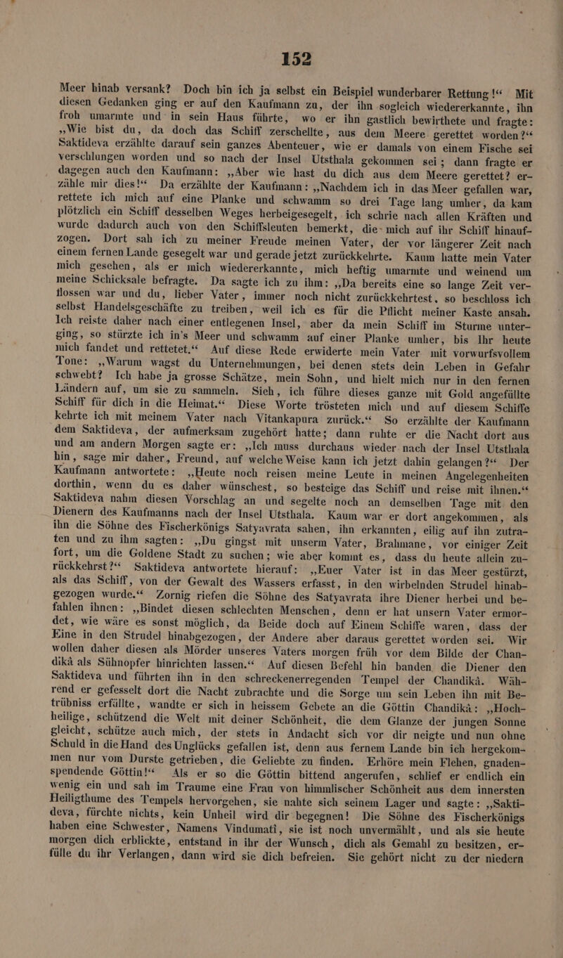 Meer hinab versank? Doch bin ich ja selbst ein Beispiel wunderbarer Rettung!“ Mit diesen Gedanken ging er auf den Kaufmann zu, der ihn sogleich wiedererkannte, ihn froh umarmte und’ in sein Haus führte, wo er ihn gastlich bewirthete und fragte: „Wie bist du, da doch das Schiff zerschellte, aus dem Meere gerettet worden ?“ Saktideva erzählte darauf sein ganzes Abenteuer, wie er damals von einem Fische sei verschlungen worden und so nach der Insel Utsthala gekommen sei; dann fragte er dagegen auch den Kaufmann: „Aber wie hast du dich aus dem Meere gerettet? er- zähle mir dies!“ Da erzählte der Kaufmann: „Nachdem ich in das Meer gefallen war, rettete ich mich auf eine Planke und schwamm so drei Tage lang umher, da kam plötzlich ein Schiff desselben Weges herbeigesegelt, ich schrie nach allen Kräften und wurde dadurch auch von den Schiffsleuten bemerkt, die» mich auf ihr Schiff hinauf- zogen. Dort sah ich zu meiner Freude meinen Vater, der vor längerer Zeit nach einem fernen Lande gesegelt war und gerade jetzt zurückkehrte. Kaum hatte mein Vater mich gesehen, als er mich wiedererkannte, mich heftig umarmte und weinend um meine Schicksale befragte. Da sagte ich zu ihm: ‚Da bereits eine so lange Zeit ver- flossen war und du, lieber Vater, immer noch nicht zurückkehrtest, so beschloss ich selbst Handelsgeschäfte zu treiben, weil ich es für die Pflicht meiner Kaste ansah. Ich reiste daher nach einer entlegenen Insel, aber da mein Schiff im Sturme unter- ging, so stürzte ich in’s Meer und schwamm auf einer Planke umher, bis Ihr heute mich fandet und rettetet.‘“ Auf diese Rede erwiderte mein Vater mit vorwurfsvollem Tone: „Warum wagst du Unternehmungen, bei denen stets dein Leben in Gefahr schwebt? Ich habe ja grosse Schätze, mein Sohn, und hielt mich nur in den fernen Ländern auf, um sie zu sammeln. Sieh, ich führe dieses ganze mit Gold angefüllte Schiff für dich in die Heimat.“ Diese Worte trösteten mich und auf diesem Schiffe kehrte ich mit meinem Vater nach Vitankapura zurück.“ So erzählte der Kaufmann dem Saktideva, der aufmerksam zugehört hatte; dann ruhte er die Nacht dort aus und am andern Morgen sagte er: „Ich muss durchaus wieder nach der Insel Utsthala hin, sage mir daher, Freund, auf welche Weise kann ich Jetzt dahin gelangen ?“ Der Kaufmann antwortete: „Heute noch reisen meine Leute in meinen Angelegenheiten dorthin, wenn du es daher wünschest, so besteige das Schiff und reise mit ihnen.“ Saktideva nahm diesen Vorschlag an und segelte noch an demselben Tage mit: den Dienern des Kaufmanns nach der Insel Utsthala. Kaum war er dort angekommen, als ihn die Söhne des Fischerkönigs Satyavrata sahen, ihn erkannten, eilig auf ihn zutra- ten und zu ihm sagten: „Du gingst mit unserm Vater, Brahmane, vor einiger Zeit fort, um die Goldene Stadt zu suchen; wie aber kommt es, dass du heute allein zu- rückkehrst?“ Saktideva antwortete hierauf: „Euer Vater ist in das Meer gestürzt, als das Schiff, von der Gewalt des Wassers erfasst, in den wirbelnden Strudel hinab- gezogen wurde.“ Zornig riefen die Söhne des Satyavrata ihre Diener herbei und be- fahlen ihnen: ‚Bindet diesen schlechten Menschen, denn er hat unsern Vater ermor- det, wie wäre es sonst möglich, da Beide doch auf Einem Schiffe waren, dass der Eine in den Strudel hinabgezogen, der Andere aber daraus gerettet worden sei. Wir wollen daher diesen als Mörder unseres Vaters inorgen früh vor dem Bilde der Chan- dikä als Sühnopfer hinrichten lassen.“ Auf diesen Befehl hin banden die Diener den Saktideva und führten ihn in den schreckenerregenden Tempel der Chandikä. Wäh- rend er gefesselt dort die Nacht zubrachte und die Sorge um sein Leben ihn mit Be- trübniss erfüllte, wandte er sich in heissem Gebete an die Göttin Chandikä: „Hoch- heilige, schützend die Welt mit deiner Schönheit, die dem Glanze der jungen Sonne gleicht, schütze auch mich, der stets in Andacht sich vor dir neigte und nun ohne Schuld in dieHand des Unglücks gefallen ist, denn aus fernem Lande bin ich hergekom- men nur vom Durste getrieben, die Geliebte zu finden. Erhöre mein Flehen, gnaden- spendende Göttin!“ Als er so die Göttin bittend angerufen, schlief er endlich ein wenig ein und sah im Traume eine Frau von himmlischer Schönheit aus dem innersten Heiligthume des Tempels hervorgehen, sie nahte sich seinem Lager und sagte: ‚‚Sakti- deva, fürchte nichts, kein Unheil wird dir begegnen! Die Söhne des Fischerkönigs haben eine Schwester, Namens Vindumati, sie ist noch unvermählt, und als sie heute morgen dich erblickte, entstand in ihr der Wunsch, dich als Gemahl zu besitzen, er- fülle du ihr Verlangen, dann wird sie dich befreien. Sie gehört nicht zu der niedern