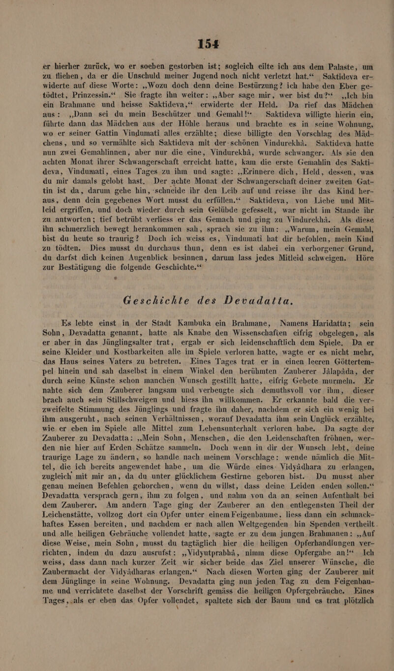 er hierher zurück, wo er soeben gestorben ist; sogleich eilte ich aus dem Palaste, um zu fliehen, da er die Unschuld meiner Jugend noch nicht verletzt hat.“ _Saktideva ल~ widerte auf diese Worte: „Wozu doch denn deine Bestürzung? ich habe den Eber ge- tödtet, Prinzessin.“ Sie fragte ihn weiter: „Aber sage mir, wer bist du?‘ „Ich bin ein Brahmane und heisse Saktideva,‘“ erwiderte der Held. Da rief das Mädchen aus: „Dann sei du mein Beschützer und Gemahl!“ Saktideva willigte hierin ein, führte dann das Mädchen aus der Höhle heraus und brachte es in seine Wohnung, wo er seiner Gattin Vindumati alles erzählte; diese billigte den Vorschlag des Mäd- chens, und so vermählte sich Saktideva mit der:schönen Vindurekhä. Saktideva hatte nun zwei Gemahlinnen, aber nur die eine, Vindurekhä, wurde schwanger. Als sie den achten Monat ihrer Schwangerschaft erreicht hatte, kam die erste Gemahlin des Sakti- deva, Vindumati, eines Tages zu ihm und sagte: ‚„Erinnere dich, Held, dessen, was du mir damals gelobt hast. Der achte Monat der Schwangerschaft deiner zweiten Gat- tin ist da, darum gehe hin, schneide ihr den Leib auf und reisse ihr das Kind her- aus, denn dein gegebenes Wort musst du erfüllen.“ Saktideva, von Liebe und Mit- leid ergriffen, und doch wieder durch sein Gelübde gefesselt, war nicht im Stande ihr zu antworten; tief betrübt verliess er das Gemach und ging zu Vindurekhä. Als diese ihn schmerzlich bewegt herankommen sah, sprach sie zu ihm: „Warum, mein Gemahl, bist du heute so traurig? Doch ich weiss es, Vindumati hat dir befohlen, mein Kind zu tödten. Dies musst du durchaus thun, denn es ist dabei ein verborgener Grund, du darfst dich keinen Augenblick besinnen, darum lass jedes Mitleid schweigen. Höre zur Bestätigung die folgende Geschichte.‘ 11 Geschichte des Devudalta. Es lebte einst in der Stadt Kambuka ein Brahmane, Namens Haridatta; sein Sohn, Devadatta genannt, hatte als Knabe den Wissenschafien eifrig obgelegen, als er aber in das Jünglingsalter trat, ergab er sich leidenschaftlich dem Spiele. Da er seine Kleider und Kostbarkeiten alle im Spiele verloren hatte, wagte er es nicht mehr, das Haus seines Vaters zu betreten. Eines Tages trat er in einen leeren Göttertem- pel hinein und sah daselbst in einem Winkel den berühmten Zauberer Jälapäda, der durch seine Künste schon manchen Wunsch gestillt hatte, eifrig Gebete murmeln. Er nahte sich dem Zauberer langsam und verbeugte sich demuthsvoll vor ihm, dieser brach auch sein Stillschweigen und hiess ihn willkommen. Er erkannte bald die ver- zweifelte Stimmung des Jünglings und fragte ihn daher, nachdem er sich ein wenig bei ihm ausgeruht, nach seinen Verhältnissen, worauf Devadatta ihm sein Unglück erzählte, wie. er eben im Spiele alle Mittel zum Lebensunterhalt verloren habe. Da sagte der Zauberer zu Devadatta: ‚Mein Sohn, Menschen, die den Leidenschaften fröhnen, wer- den nie hier auf Erden Schätze sammeln. Doch wenn in dir der Wunsch lebt, deine traurige Lage zu ändern, so handle nach meinem Vorschlage: wende nämlich die Mit- tel, die ich bereits angewendet habe, um die Würde eines- Vidyädhara zu erlangen, zugleich mit mir an, da du unter glücklichem Gestirne geboren bist. Du musst aber genau meinen Befehlen gehorchen, wenn du willst, dass deine Leiden enden sollen.‘ Devadatta versprach gern, ihm zu folgen, und nahm von da an seinen Aufenthalt bei dem Zauberer. Am andern Tage ging der Zauberer an den entlegensten Theil der Leichenstätte, vollzog dort ein Opfer unter einem Feigenbaume, liess dann ein schmack- haftes Essen bereiten, und nachdem er nach allen Weltgegenden hin Spenden vertheilt und alle heiligen Gebräuche vollendet hatte, sagte er zu dem jungen Brahmanen : „Auf diese Weise, mein Sohn, musst du tagtäglich bier die heiligen Opferhandlungen ver- richten, indem du dazu ausrufst: „Vidyutprabhä, nimm diese Opfergabe an!“ Ich weiss, dass dann nach kurzer Zeit wir sicher beide das Ziel unserer Wünsche, die Zaubermacht der Vidyädharas erlangen.“ Nach diesen Worten ging der Zauberer mit dem Jünglinge in seine Wohnung. Devadatta ging nun jeden Tag zu dem Feigenbau- me und verrichtete daselbst der Vorschrift gemäss die heiligen Opfergebräuche. Eines Tages , - 218 er eben das Opfer vollendet, spaltete sich der Baum und es trat plötzlich