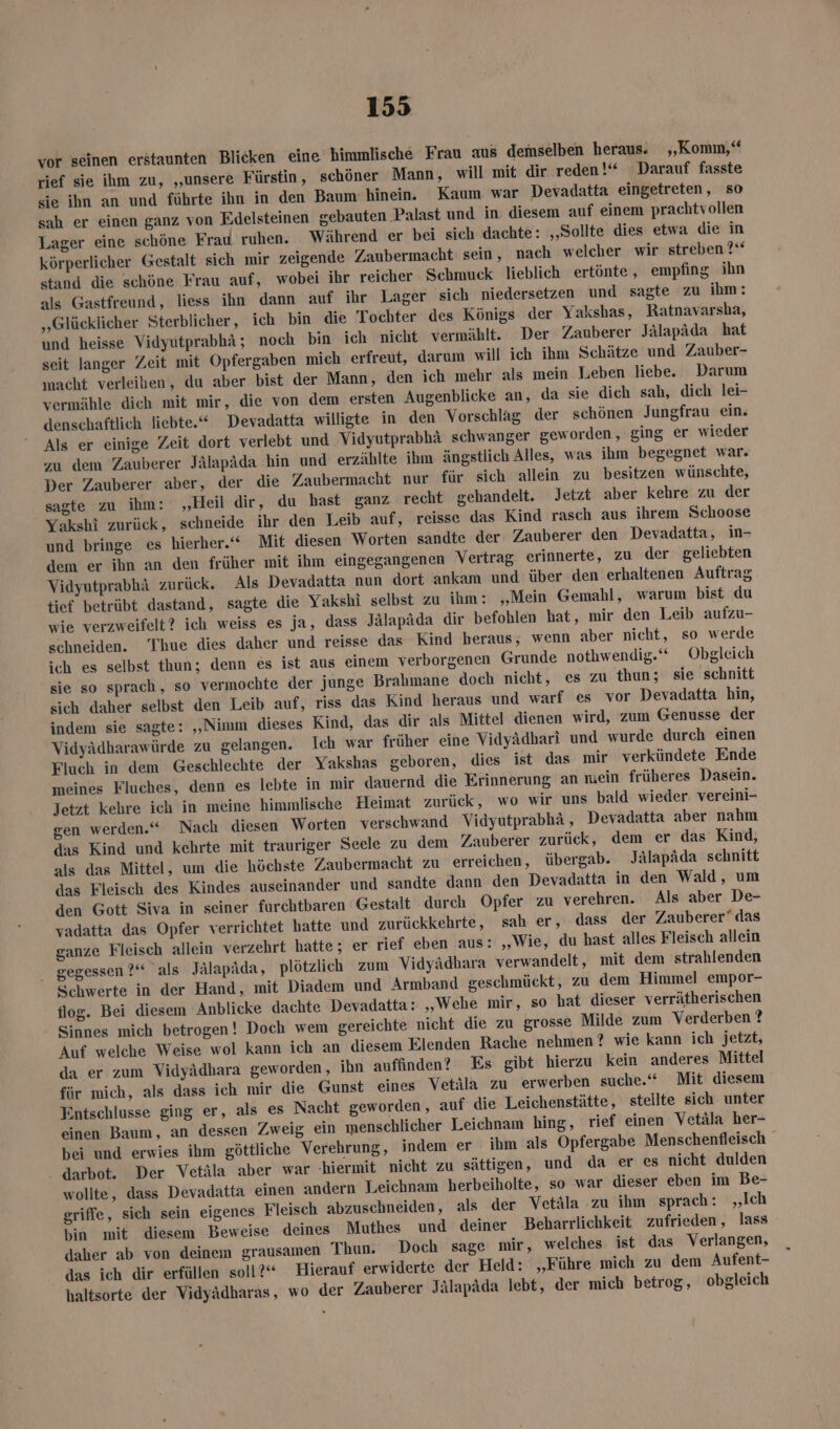 vor seinen erstaunten Blicken eine himmlische Frau aus demselben heraus. „Komm,“ rief sie ihm zu, „unsere Fürstin, schöner Mann, will mit dir reden!“ ‚Darauf fasste sie ihn an und führte ihn in den Baum: hinein. Kaum war Devadatta eingetreten, so sah er einen ganz von Edelsteinen gebauten Palast und in: diesem auf einem prachtvollen Lager eine schöne Erau ruhen. Während er bei sich dachte: „Sollte dies etwa die in körperlicher Gestalt sich mir zeigende Zaubermacht sein , nach welcher wir streben?“ stand die schöne Frau auf, wobei ihr reicher Schmuck lieblich ertönte, empfing ihn als Gastfreund, liess ihn dann auf ihr Lager sich niedersetzen und sagte zu ihm: „Glücklicher Sterblicher , ich bin die Tochter des Königs der Yakshas, Ratnavarsha, und heisse Vidyutprabhä; noch bin ich nicht vermählt. Der Zauberer Jälapäda hat seit langer Zeit mit Opfergaben mich erfreut, darum will ich ihm Schätze und Zauber- macht verleihen, du aber bist der Mann, den ich mehr als mein Leben liebe. Darum vermähle dich mit mir, die von dem ersten Augenblicke an, da sie dich sah, dich lei- denschaftlich liebte.“ Devadatta willigte in den Vorschlag der schönen Jungfrau ein. Als er einige Zeit dort verlebt und Vidyutprabhä schwanger geworden, ging er wieder zu dem Zauberer Jälapäda hin und erzählte ihm ängstlich Alles, was ihm begegnet war. Der Zauberer aber, der die Zaubermacht nur für sich allein zu besitzen wünschte, sagte zu ihm: „Heil dir, du hast ganz recht gehandelt. Jetzt aber kehre zu der Yakshi zurück, schneide ihr den Leib auf, reisse das Kind rasch aus ihrem Schoose und bringe es hierher.‘“ Mit diesen Worten sandte der Zauberer den Devadatta, in- dem er ihn an den früher mit ihm eingegangenen Vertrag erinnerte, zu der geliebten Vidyutprabhä zurück. Als Devadatta nun dort ankam und über den erhaltenen Auftrag tief betrübt dastand, sagte die Yakshi selbst zu ihm: ‚Mein Gemahl, warum bist du wie verzweifelt? ich weiss es ja, dass Jälapäda dir befoblen hat, mir den Leib aufzu- schneiden. Thue dies daher und reisse das Kind beraus; wenn aber nicht, so werde ich es selbst thun; denn es ist aus einem verborgenen Grunde nothwendig.“ Obgleich sie so sprach, so vermochte der junge Brahmane doch nicht, es zu thun; sie schnitt sich daher selbst den Leib auf, riss das Kind heraus und warf es vor Devadatta hin, indem sie sagte: „Nimm dieses Kind, das dir als Mittel dienen wird, zum Genusse der Vidyädharawürde zu gelangen. Ich war früher eine Vidyädhari und wurde durch einen Fluch in dem Geschlechte der Yakshas geboren, dies ist das mir verkündete Ende meines Fluches, denn es lebte in mir dauernd die Erinnerung an niein früheres Dasein. Jetzt kehre ich in meine himmlische Heimat zurück, wo wir uns bald wieder. vereini- gen werden.“ Nach diesen Worten verschwand Vidyutprabhä, Devadatta aber nahm das Kind und kehrte mit trauriger Seele zu dem Zauberer zurück, dem er das Kind, als das Mittel, um die höchste Zaubermacht zu erreichen, übergab. Jälapäda schnitt das Fleisch des Kindes auseinander und sandte dann den Devadatta in den Wald, um den Gott Siva in seiner furchtbaren Gestalt durch Opfer zu verehren. Als aber De- vadatta das Opfer verrichtet hatte und zurückkehrte, sah er, dass der Zauberer” das ganze Fleisch allein verzehrt hatte; er rief eben aus: „Wie, du hast alles Fleisch allein gegessen ?“ als Jälapäda, plötzlich zum Vidyädhara verwandelt, mit dem strahlenden Schwerte in der Hand, mit Diadem und Armband geschmückt, zu dem Himmel empor- 102. Bei diesem Anblicke dachte Devadatta: „Wehe mir, so hat dieser verrätherischen Sinnes mich betrogen! Doch wem gereichte nicht die zu grosse Milde zum Verderben ? Auf welche Weise wol kann ich an diesem Elenden Rache nehmen? wie kann ich jetzt, da er zum Vidyädhara geworden, ihn auffinden? Es gibt hierzu kein anderes Mittel für mich, als dass ich mir die Gunst eines Vetäla zu erwerben suche.“ Mit diesem Enntschlusse ging er, als es Nacht geworden, auf die Leichenstätte, stellte sich unter einen Baum, an dessen Zweig ein menschlicher Leichnam hing, rief einen Vetäla her- bei und erwies ihm göttliche Verehrung, indem er ihm als Opfergabe Menschenfleisch - darbot. Der Vetäla aber war ‚hiermit nicht zu sättigen, und da er es nicht dulden wollte, dass Devadatta einen andern Leichnam herbeiholte, so war dieser eben im Be- griffe, sich sein eigenes Fleisch abzuschneiden, als der Vetäla zu ihm sprach: „Ich bin mit diesem Beweise deines Muthes und deiner Beharrlichkeit zufrieden, lass daher ab von deinem grausamen Thun. Doch sage mir, welches ist das Verlangen, das ich dir erfüllen soll?“ Hierauf erwiderte der Held: ‚Führe mich zu dem Aufent- haltsorte der Vidyädharas, wo der Zauberer Jälapäda lebt, der mich betrog, obgleich