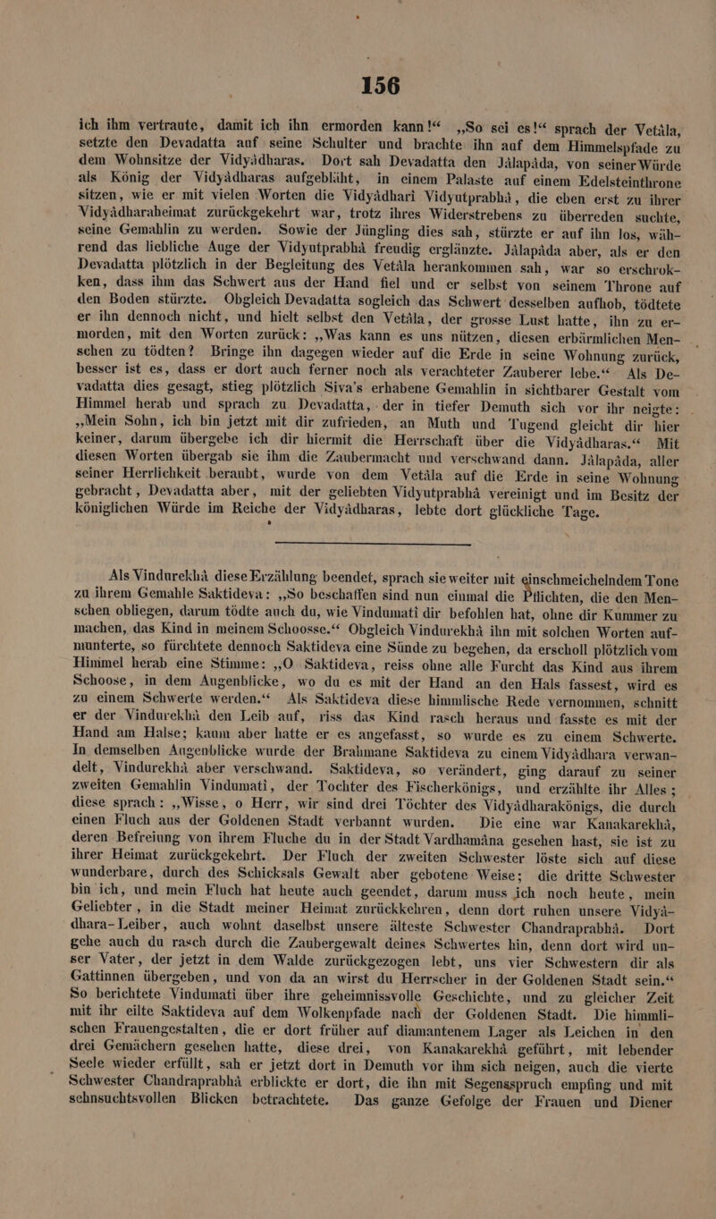 ich ihm vertraute, damit ich ihn ermorden kann!“ „So sei es!“ sprach der Vetäla, setzte den Devadatta auf seine Schulter und brachte ihn auf dem Himmelspfade zu dem Wohnsitze der Vidyädharas. Dort sah Devadatta den Jälapäda, von seiner Würde als König der Vidyädharas aufgebläht, in einem Palaste auf einem Edelsteinthrone. sitzen, wie er mit vielen ‚Worten die Vidyädhari Vidyutprabhäi, die eben erst zu ihrer Vidyädharaheimat zurückgekehrt war, trotz ihres Widerstrebens zu überreden suchte, seine Gemahlin zu werden. Sowie der Jüngling dies sah, stürzte er auf ihn los, wäh- rend das liebliche Auge der Vidyutprabhä freudig erglänzte. Jälapäda aber, als er den Devadatta plötzlich in der Begleitung des Vetäla herankommen sah, war so erschrok- ken, dass ihm das Schwert aus der Hand fiel und er selbst von seinem Throne auf den Boden stürzte. Obgleich Devadatta sogleich das Schwert desselben aufhob, tödtete er ihn dennoch nicht, und hielt selbst den Vetäla, der grosse Lust hatte, ihn zu er- morden, mit den Worten zurück: „Was kann es uns nützen, diesen erbärmlichen Men- schen zu tödten? Bringe ihn dagegen wieder auf die Erde in seine Wohnung zurück, besser ist es, dass er dort auch ferner noch als verachteter Zauberer lebe.“ Als De- vadatta dies gesagt, stieg plötzlich Siva’s erhabene Gemahlin in sichtbarer Gestalt vom Himmel herab und sprach zu. Devadatta, der in tiefer Demuth sich vor ihr neigte: „Mein Sohn, ich bin jetzt mit dir zufrieden, an Muth und Tugend gleicht dir hier keiner, darum übergebe ich dir hiermit die Herrschaft über die Vidyädharas.“ Mit diesen Worten übergab sie ihm die Zaubermacht und verschwand dann. Jälapäda, aller seiner Herrlichkeit beraubt, wurde von dem Vetäla auf die Erde in seine Wohnung gebracht, Devadatta aber, mit der geliebten Vidyutprabhä vereinigt und im Besitz der königlichen Würde im Reiche der Vidyädharas, lebte dort glückliche Tage. Als Vindurekhä diese Erzählung beendet, sprach sie weiter mit einschmeichelndem Tone zu ihrem Gemahle Saktideva: ‚So beschaffen sind nun einmal die Bilichten, die den Men- schen obliegen, darum tödte auch du, wie Vindumati dir befohlen hat, ohne dir Kummer zu machen, das Kind in meinem Schoosse.‘“ Obgleich Vindurekhä ihn mit solchen Worten auf- munterte, so fürchtete dennoch Saktideva eine Sünde zu begehen, da erscholl plötzlich vom Himmel herab eine Stimme: 5,0 Saktideva, reiss ohne alle Furcht das Kind aus ihrem Schoose, in dem Augenblicke, wo du es mit der Hand an den Hals fassest, wird es zu einem Schwerte werden.“ Als Saktideva diese himmlische Rede vernommen, schnitt er der Vindurekhiä den Leib auf, riss das Kind rasch heraus und fasste es mit der Hand am Halse; kaum aber hatte er es angefasst, so wurde es zu einem Schwerte. In demselben Augenblicke wurde der Bralmane Saktideva zu einem Vidyädhara verwan- delt, Vindurekhä aber verschwand. Saktideva, so verändert, ging darauf zu seiner zweiten Gemahlin Vindumati, der Tochter des Fischerkönigs, und erzählte ihr Alles ; diese sprach: „„Wisse, o Herr, wir sind drei Töchter des Vidyädharakönigs, die durch einen Fluch aus der Goldenen Stadt verbannt wurden. Die eine war Kanakarekhä, deren Befreiung von ihrem Fluche du in der Stadt Vardhamäna gesehen hast, sie ist zu ihrer Heimat zurückgekehrt. Der Fluch der zweiten Schwester löste sich auf diese wunderbare, durch des Schicksals Gewalt aber gebotene Weise; die dritte Schwester bin ich, und mein Fluch hat heute auch geendet, darum muss ich noch heute, mein Geliebter , in die Stadt meiner Heimat zurückkehren, denn dort ruhen unsere Vidyä- dhara-Leiber, auch wohnt daselbst unsere älteste Schwester Chandraprabhä. Dort gehe auch du rasch durch die Zaubergewalt deines Schwertes hin, denn dort wird un- ser Vater, der jetzt in dem Walde zurückgezogen lebt, uns vier Schwestern dir als Gattinnen übergeben, und von da an wirst du Herrscher in der Goldenen Stadt sein.“ So berichtete Vindumati über ihre geheimnissvolle Geschichte, und zu gleicher Zeit mit ihr eilte Saktideva auf dem Wolkenpfade nach der Goldenen Stadt. Die himmli- schen Frauengestalten, die er dort früher auf diamantenem Lager als Leichen in den drei Gemächern gesehen hatte, diese drei, von Kanakarekhä geführt, mit lebender Seele wieder erfüllt, sah er jetzt dort in Demuth vor ihm sich neigen, auch die vierte Schwester Chandraprabhä erblickte er dort, die ihn mit Segensspruch empfing und mit sehnsuchtsvollen Blicken betrachtete. Das ganze Gefolge der Frauen und Diener
