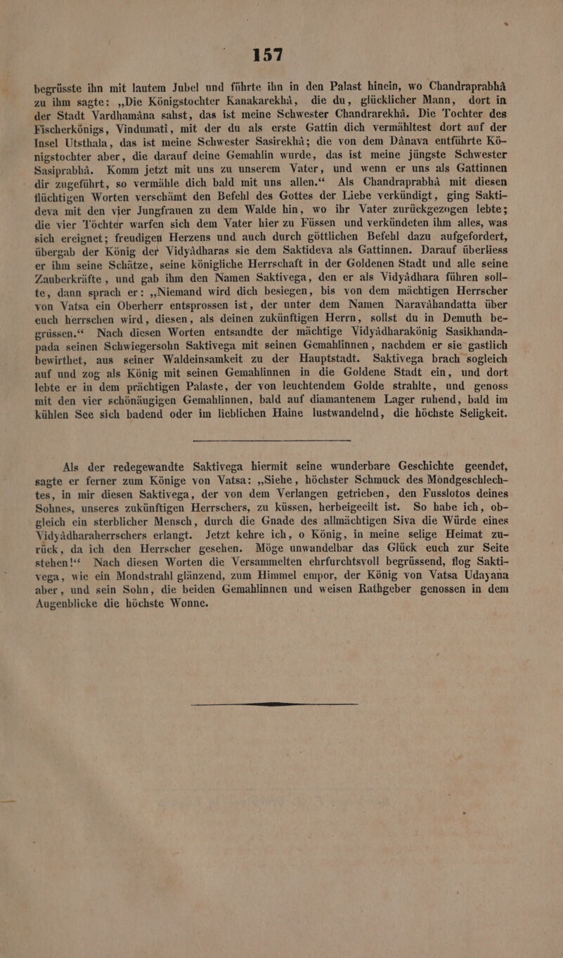 begrüsste ihn mit lautem Jubel und führte ihn in den Palast hinein, wo Chandraprabhä zu ihm sagte: „Die Königstochter Kanakarekhi, die du, glücklicher Mann, dort in der Stadt Vardhamäna sahst, das ist meine Schwester Chandrarekhä. Die Tochter des Fischerkönigs, Vindumati, mit der du als erste Gattin dich vermähltest dort auf der Insel Utsthala, das ist meine Schwester Sasirekhä; die von dem Dänava entführte Kö- nigstochter aber, die darauf deine Gemahlin wurde, das ist meine jüngste Schwester Sasiprabhä. Komm jetzt mit uns zu unserem Vater, und wenn er uns als Gattinnen dir zugeführt, so vermähle dich bald mit uns allen.“ Als Chandraprabhä mit diesen flüchtigen Worten verschämt den Befehl des Gottes der Liebe verkündigt, ging Sakti- deva mit den ६ Jungfrauen zu dem Walde hin, wo ihr Vater zurückgezogen lebte; die vier Töchter warfen sich dem Vater hier zu Füssen und verkündeten ihm alles, was sich ereignet; freudigen Herzens und auch durch göttlichen Befehl dazu aufgefordert, übergab der König der Vidyädharas sie dem Saktideva als Gattinnen. Darauf überliess er ihm seine Schätze, seine königliche Herrschaft in der Goldenen Stadt und alle seine Zauberkräfte, und gab ihm den Namen Saktivega, den er als Vidyädhara führen soll- te, dann sprach er: „Niemand wird dich besiegen, bis von dem mächtigen Herrscher von Vatsa ein Oberherr entsprossen ist, der unter dem Namen Naravähandatta über euch herrschen wird, diesen, als deinen zukünftigen Herrn, sollst du in Demuth be- grüssen.“ Nach diesen Worten entsandte der mächtige Vidyädharakönig Sasikhanda- pada seinen Schwiegersohn Saktivega mit seinen Gemahlinnen, nachdem er sie gastlich bewirthet, aus seiner Waldeinsamkeit zu der Hauptstadt. Saktivega brach sogleich auf und zog als König mit seinen Gemahlinnen in die Goldene Stadt ein, und dort lebte er in dem prächtigen Palaste, der von leuchtendem Golde strahlte, und genoss mit den vier schönäugigen Gemahlinnen, bald auf diamantenem Lager ruhend, bald im kühlen See sich badend oder im lieblichen Haine lustwandelnd, die höchste Seligkeit. Als der redegewandte Saktivega hiermit seine wunderbare Geschichte geendet, sagte er ferner zum Könige von Vatsa: „Siehe, höchster Schmuck des Möndgeschlech- tes, in mir diesen Saktivega, der von dem Verlangen getrieben, den Fusslotos deines Sohnes, unseres zukünftigen Herrschers, zu küssen, herbeigeeilt ist. So habe ich, ob- gleich ein sterblicher Mensch, durch die Gnade des allmächtigen Siva die Würde eines Vidyädharaherrschers erlangt. Jetzt kehre ich, o König, in meine selige Heimat zu- rück, da ich den Herrscher gesehen. Möge unwandelbar das Glück euch zur Seite stehen!“ Nach diesen Worten die Versammelten ehrfurchtsvoll begrüssend, flog Sakti- vega, wie ein Mondstrahl glänzend, zum Himmel empor, der König von Vatsa Udayana aber, und sein Sohn, die beiden Gemahlinnen und weisen Rathgeber genossen in dem Augenblicke die höchste Wonne.