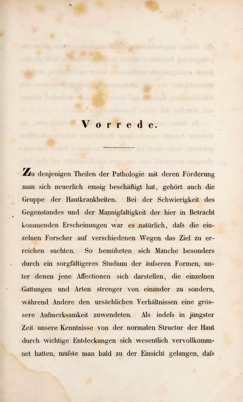 2fr Vorrede. denjenigen Theilen der Pathologie mit deren Förderung sich neuerlich emsig beschäftigt hat, gehört auch die Gruppe der Hautkrankheiten. Bei der Schwierigkeit des Gegenstandes und der Mannigfaltigkeit der hier in Betracht » - $ kommenden Erscheinungen war es natürlich, dafs die ein¬ zelnen Forscher auf verschiedenen Wegen das Ziel zu er¬ reichen suchten. So bemliheten sich Manche besonders j durch ein sorgfältigeres Studium der äufseren Formen, un¬ ter denen jene Affectionen sich darstellen, die einzelnen Gattungen und Arten strenger von einander zu sondern, während Andere den ursächlichen Verhältnissen eine grös¬ sere Aufmerksamkeit zuwendeten. Als indefs in jüngster Zeit unsere Kenntnisse von der normalen Structur der Haut durch wichtige Entdeckungen sich wesentlich vervollkomm¬ net hatten, mufste man bald zu der Einsicht gelangen, dafs Zu man