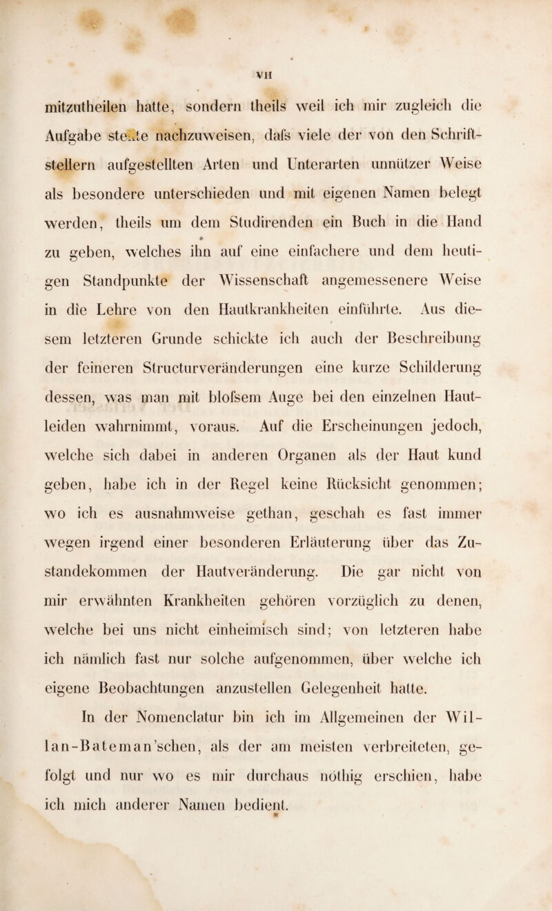 mitzutheilen hatte, sondern theils weil ich mir zugleich die Aufgabe stellte nachzuweisen, dafs viele der von den Schrift¬ stellern aufgestellten Arten und Unterarten unnützer Weise als besondere unterschieden und mit eigenen Namen belegt werden, theils um dem Studirenden ein Buch in die Hand zu geben, welches ihn auf eine einfachere und dem heuti¬ gen Standpunkte der Wissenschaft angemessenere Weise in die Lehre von den Hautkrankheiten einführte. Aus die¬ sem letzteren Grunde schickte ich auch der Beschreibung der feineren Structurveränderungen eine kurze Schilderung dessen, was man mit blofsem Auge bei den einzelnen Haut¬ leiden wahrnimmt, voraus. x4uf die Erscheinungen jedoch, welche sich dabei in anderen Organen als der Haut kund geben, habe ich in der Regel keine Rücksicht genommen; wo ich es ausnahmweise gethan, geschah es fast immer wegen irgend einer besonderen Erläuterung über das Zu¬ standekommen der Hautveränderung. Die gar nicht von mir erwähnten Krankheiten gehören vorzüglich zu denen, welche bei uns nicht einheimisch sind; von letzteren habe ich nämlich fast nur solche aufgenommen, über welche ich eigene Beobachtungen anzustellen Gelegenheit hatte. In der Nomenclatur bin ich im Allgemeinen der Wil- lan-Bateman’schen, als der am meisten verbreiteten, ge¬ folgt und nur wo es mir durchaus nötliig erschien, habe ich mich anderer Namen bedient. m