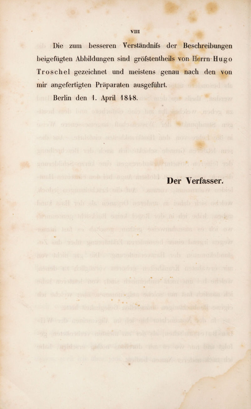 Die zum besseren Verständnis der Beschreibungen beigefügten Abbildungen sind gröfstentheils von Herrn Hugo Troschel gezeichnet und meistens genau nach den von mir angefertigten Präparaten ausgeführt. Berlin den 1. April 1848.