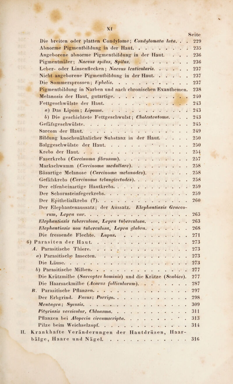 V Seite Die breiten oder platten Condylome; Condylomata lata. . . 229 Abnorme Pigmentbildung* in der Haut.235 Angeborene abnorme Pigmentbildung* in der Haut. . . . 23(3 Piginentinäler; Naevus spilus, Spilus.. 236 Leber- oder Linsenflecken; Naevus lenticularis.237 Nicht angeborene Pigmentbildung* in der Haut.237 Die Sommersprossen; Ephelis.237 Pigmentbildung* in Narben und nach chronischen Exanthemen. 238 Melanosis der Haut, gutartige.* . . 240 Fettgeschwülste der Haut.243 a) Das Lipom ; Lipoma.243 b) Die geschichtete Fettgeschwulst; Cholesteatoma. . . . 243 Gefäfsges chwii ls te.245 Sarcom der Haut.249 Bildung knochenähnlicher Substanz in der Haut.250 Balggeschwiilste der Haut.*.250 Krebs der Haut.254 Faserkrebs (Carcinoma fibrosum).257 Markschwamm (Carcinoma medulläre).258 Bösartige Melanose (Carcinoma melanodes). ...... 258 Gefäfskrebs (Carcinoma telangiectodes).258 Der elfenbeinartige Hautkrebs...259 Der Schornsteinfegerkrebs. ..259 Der Epithelialkrebs (?).260 Der Elephantenaussatz; der Aussatz. Elephantiasis Graeco- runiy Lepra var...263 Elephantiasis tuberculosa, Lepra tuberculosa.263 Elephantiasis non tuberculosa, Lepra glabra.268 Die fressende Flechte. Lupus.271 6) Parasiten der Haut.273 A. Parasitische Tliiere.273 a) Parasitische Insecten.273 Die Läuse.273 b) Parasitische Milben.277 Die Krätzmilbe (Sarcoptes hominis) und die Kratze {Scabies). 277 Die Haarsackmilbe (Acarus follicnlorum).287 H, Parasitische Pflanzen.297 Der Erbgrind. Favus; Porrigo.298 Mcntagra; Sycosis.309 Pityriasis versicolor, Chloasma.311 Pflanzen bei Alopecia circumscripta.. . ' . 313 Pilze beim Weichselzopf..314 II. Krankhafte Veränderungen der Hautdrüsen, Haar¬ bälge, Haare und Nägel.316